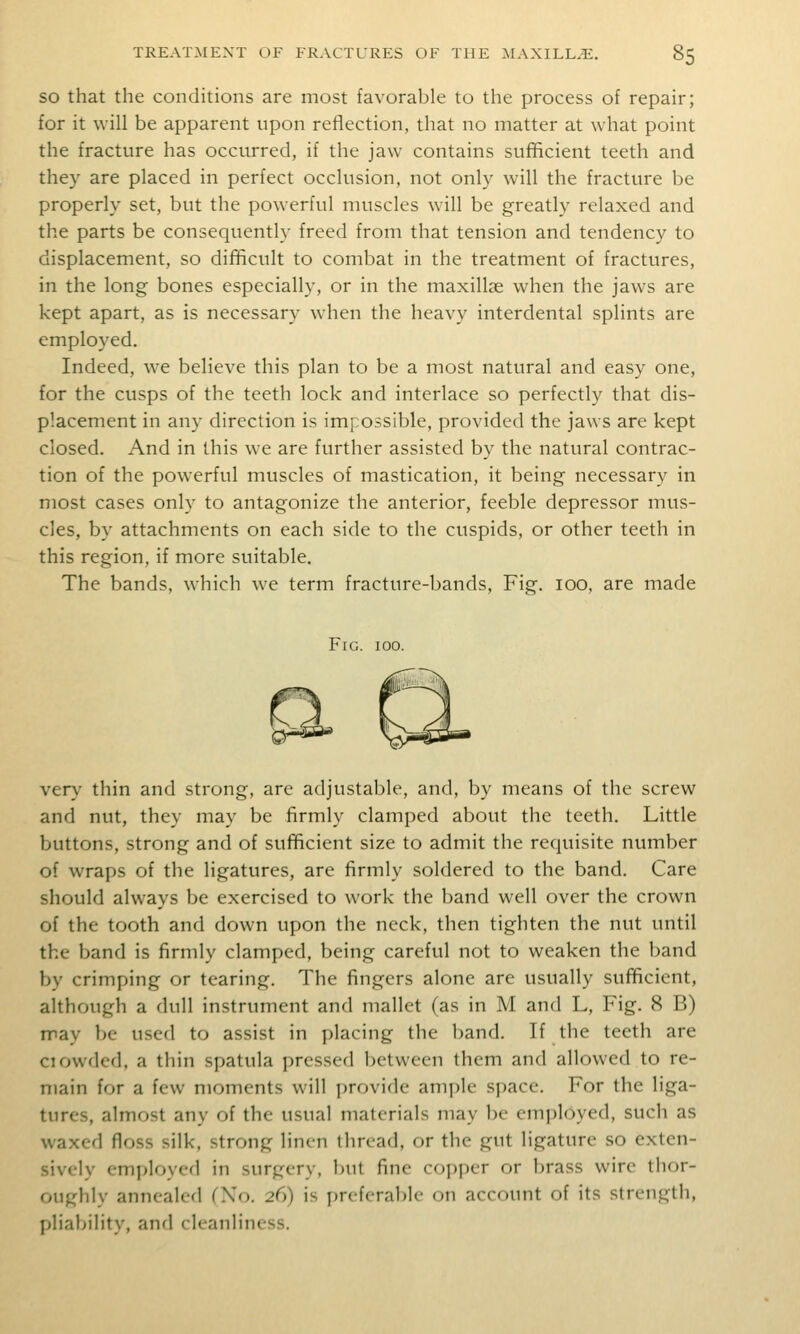 SO that the conditions are most favorable to the process of repair; for it will be apparent upon reflection, that no matter at what point the fracture has occurred, if the jaw contains sufficient teeth and they are placed in perfect occlusion, not only will the fracture be properly set, but the powerful muscles will be greatly relaxed and tlie parts be consequently freed from that tension and tendency to displacement, so difficult to combat in the treatment of fractures, in the long bones especially, or in the maxillae when the jaws are kept apart, as is necessary when the heavy interdental splints are employed. Indeed, we believe this plan to be a most natural and easy one, for the cusps of the teeth lock and interlace so perfectly that dis- placement in any direction is impossible, provided the jaws are kept closed. And in this we are further assisted by the natural contrac- tion of the powerful muscles of mastication, it being necessary in most cases only to antagonize the anterior, feeble depressor mus- cles, by attachments on each side to the cuspids, or other teeth in this region, if more suitable. The bands, which we term fracture-bands, Fig. lOO, are made Fig. 100. very thin and strong, are adjustable, and, by means of the screw and nut, they may be firmly clamped about the teeth. Little buttons, strong and of sufficient size to admit the requisite number of wraps of the ligatures, are firmly soldered to the band. Care should always be exercised to work the band well over the crown of the tooth and down upon the neck, then tighten the nut until the band is firmly clamped, being careful not to weaken the band by crimping or tearing. The fingers alone are usually sufficient, although a dull instrument and mallet (as in M and L, Fig. 8 B) may be used to assist in placing the band. If the teeth are ciowded, a thin spatula pressed between them and allowed to re- main for a few moments will i)rovide ami)le space. For the liga- tures, almost any of the usual materials may be employed, such as waxed floss silk, strong linen thread, or the gut ligature so exten- sively employed in surgery, but fine copper or brass wire thor- oughly annealed (No. 26) is j)rc-fcrable on account of its strength, pliability, and cleanliness.