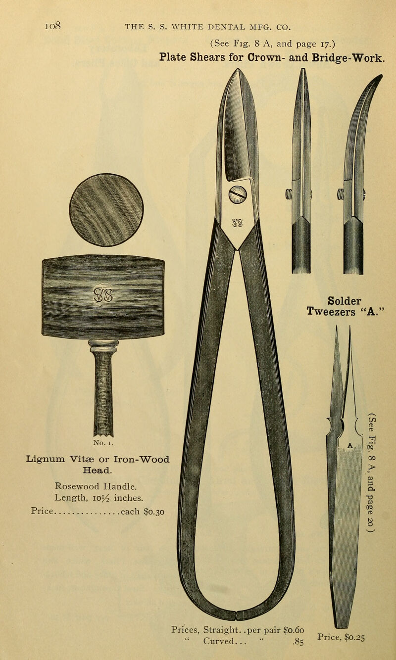 io8 (See Fig. 8 A, and page 17.) Plate Shears for Crown- and Bridg-e-Work. Lignum Vitse or Iron-Wood Head. Rosewood Handle. Length, 10J/2 inches. Price each $0.30 Solder Tweezers A. Prices, Straight, .per pair $0.60 Curved. .85