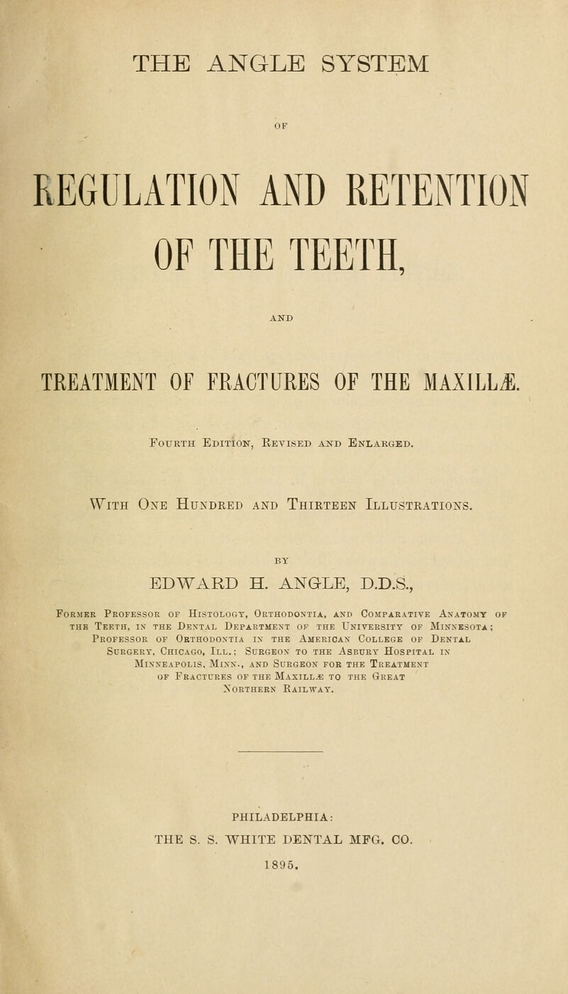 THE ANGLE SYSTEM REGULATION AND RETENTION OF THE TEETH, TREATMENT OF FRACTURES OF THE MAXILLil. Fourth Edition, Revised and Enlarged. With Oxe Hundred and Thirteen Illustrations, EDWARD H. ANGLE, D.D.S., FoRMKR Professor of Histology, Orthodontia, and Comparative Anatomy of THE Teeth, in the Dental Department of the University of Minnesota ; Professor of Orthodontia in the American College of Dental Surgery, Chicago, III.; Surgeon to the Asbury Hospital in Minneapolis. Minn., and Surgeon foe the Treatment of Fkactcres of the Maxilla: to the Great Northern Rail'stay. PHILADELPHIA: THE S. S. WHITE DENTAL MFG. CO. 1895.