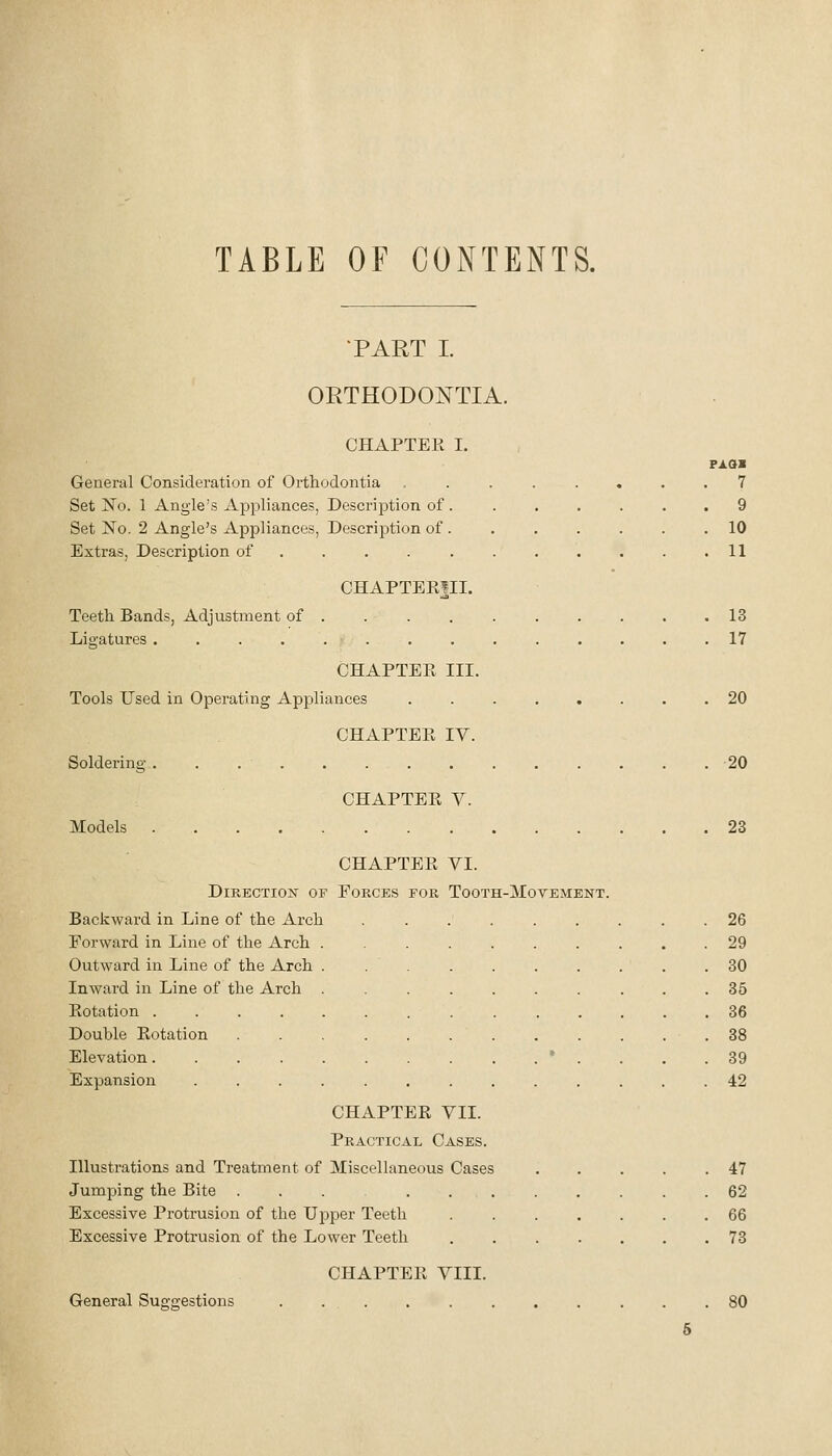 TABLE OF CONTENTS. TART L ORTHODONTIA. CHAPTER I. General Consideration of Orthodontia Set No. 1 Angle's Appliances, Description of . Set No. 2 Angle's Appliances, Description of . Extras, Description of .... . PAax . 7 . 9 . 10 . 11 CHAPTERfll. Teeth Bands, Adjustment of Litratures .... CHAPTEPv III. Tools Used in Operating Appliances CHAPTER IV. Soldering ........ CHAPTER V. Models CHAPTER VI. EORCES FOR TOOTH-MOTEMENT. Direction of Backward in Line of the Arch Forward in Line of the Arch Outward in Line of the Arch Inward in Line of the Arch Rotation .... Double Rotation Elevation.... Expansion CHAPTER VII. Practical Cases. Illustrations and Treatment of Miscellaneous Cases Jumping the Bite ...... Excessive Protrusion of the Upper Teeth Excessive Protrusion of the Lower Teeth CHAPTER VIII. General Sugtrestions 13 17 20 20 23 26 29 30 35 36 38 39 42 47 62 66 73 80