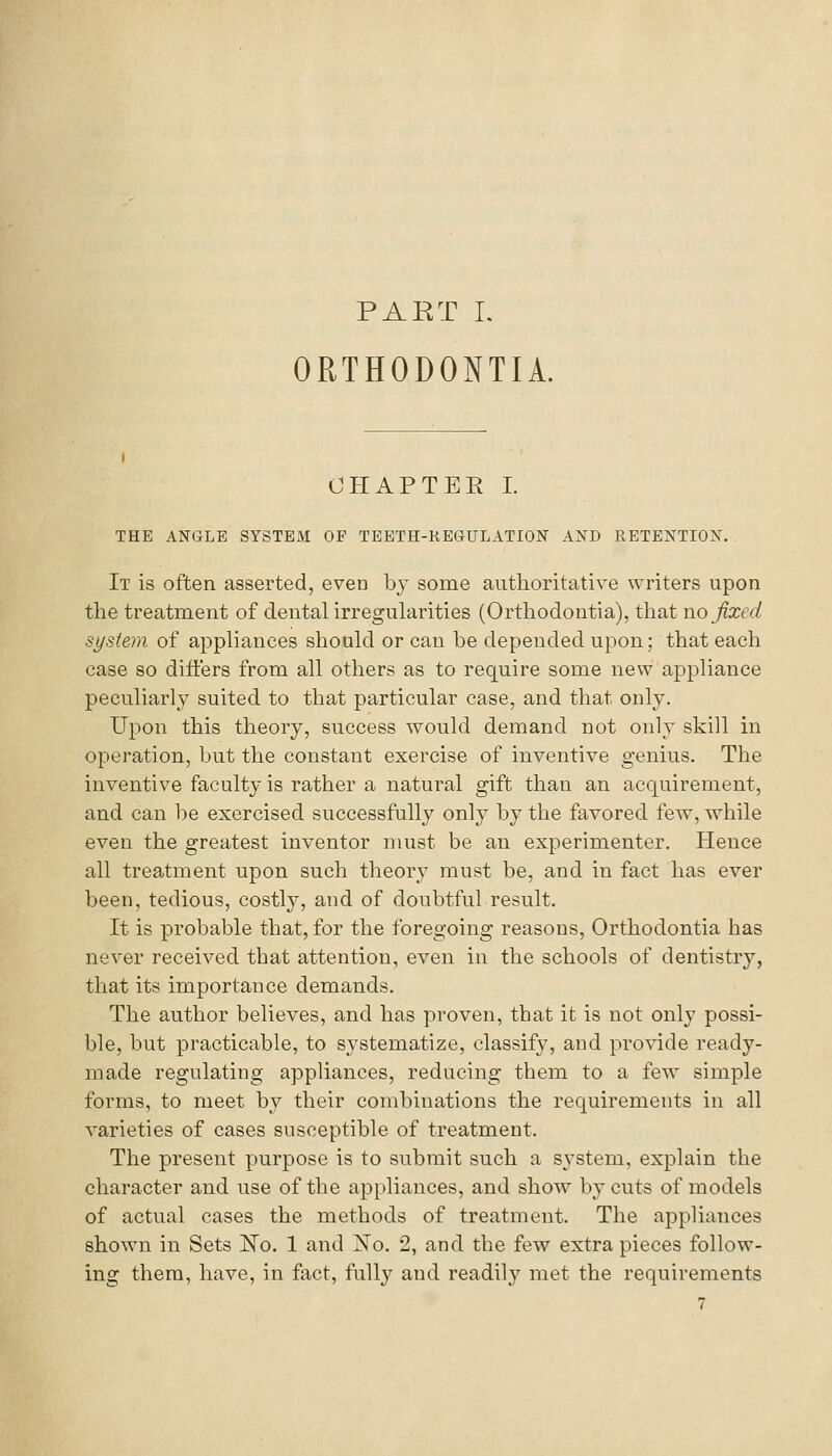 PART I. ORTHODONTIA. CHAPTER I. THE ANGLE SYSTEM OF TEETH-KEGULATION AND RETENTION. It is often asserted, even by some authoritative writers upon the treatment of dental irregularities (Orthodontia), that wo fixed system of appliances should or can be depended upon; that each case so differs from all others as to require some new appliance peculiai'ly suited to that particular case, and that only. Upon this theory, success would demand not only skill in operation, but the constant exercise of inventive genius. The inventive faculty is rather a natural gift than an acquirement, and can be exercised successfully only by the favored few, while even the greatest inventor must be an experimenter. Hence all treatment upon such theory must be, and in fact has ever been, tedious, costly, and of doubtful result. It is probable that, for the foregoing reasons. Orthodontia has never received that attention, even in the schools of dentistry, that its importance demands. The author believes, and has proven, that it is not only possi- ble, but practicable, to systematize, classify, and provide ready- made regulating appliances, reducing them to a few simple forms, to meet by their combinations the requirements in all varieties of cases susceptible of treatment. The present purpose is to submit such a sj'stem, explain the character and use of the appliances, and show by cuts of models of actual cases the methods of treatment. The appliances shown in Sets ISTo. 1 and No. 2, and the few extra pieces follow- ing them, have, in fact, fully and readily met the requirements