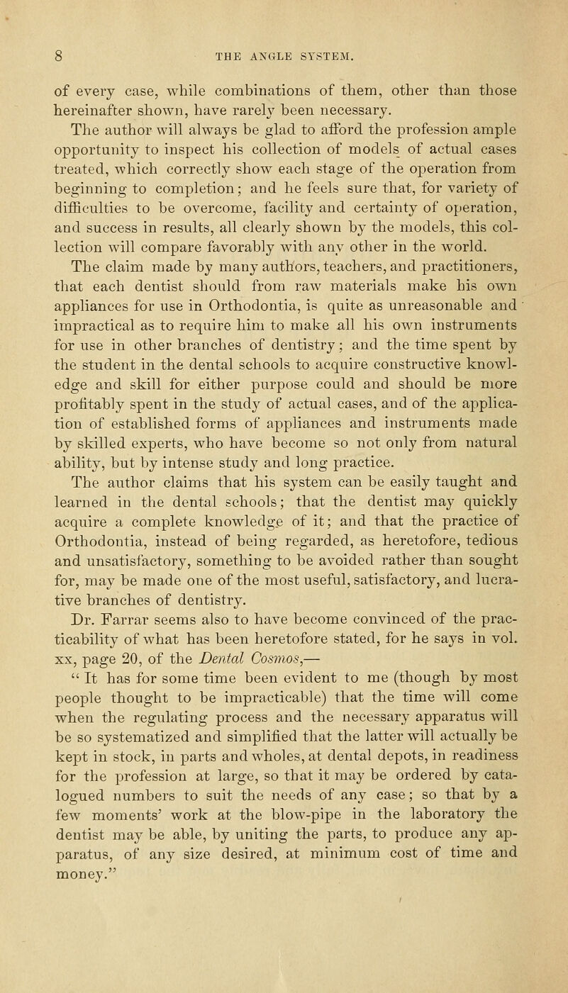 of every case, while combinations of them, other than those hereinafter shown, have rarely been necessary. The author will always be glad to afford the profession ample opportunity to inspect his collection of models of actual cases treated, which correctly show each stage of the operation from beginning to completion; and he feels sure that, for variety of difficulties to be overcome, facility and certainty of operation, and success in results, all clearly shown by the models, this col- lection will compare favorably with any other in the world. The claim made by many authors, teachers, and practitioners, that each dentist should from raw materials make his own appliances for use in Orthodontia, is quite as unreasonable and ' impractical as to require him to make all his own instruments for use in other branches of dentistry; and the time spent by the student in the dental schools to acquire constructive knowl- edge and skill for either purpose could and should be more profitably spent in the study of actual cases, and of the applica- tion of established forms of appliances and instruments made by skilled experts, who have become so not only from natural ability, but by intense study and long practice. The author claims that his system can be easily taught and learned in the dental schools; that the dentist may quickly acquire a complete knowledge of it; and that the practice of Orthodontia, instead of being regarded, as heretofore, tedious and unsatisfactory, something to be avoided rather than sought for, may be made one of the most useful, satisfactory, and lucra- tive branches of dentistry. Dr. Farrar seems also to have become convinced of the prac- ticability of what has been heretofore stated, for he says in voL XX, page 20, of the Dental Cosmos,—  It has for some time been evident to me (though by most people thought to be impracticable) that the time will come when the regulating process and the necessary apparatus will be so systematized and simplified that the latter will actually be kept in stock, in parts and wholes, at dental depots, in readiness for the profession at large, so that it may be ordered by cata- logued numbers to suit the needs of any case; so that by a few moments' work at the blow-pipe in the laboratory the dentist may be able, by uniting the parts, to produce any ap- paratus, of any size desired, at minimum cost of time and money.