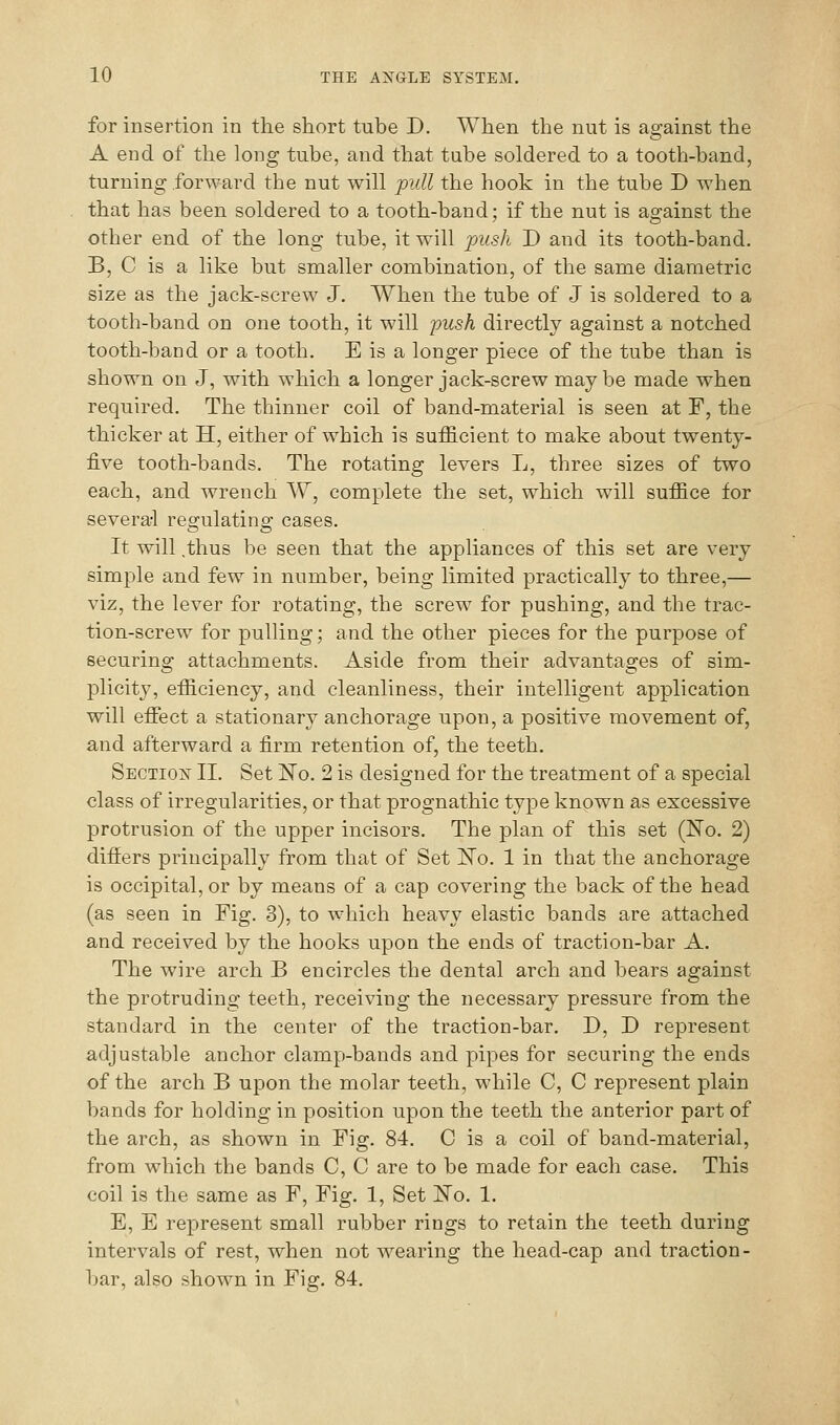 for insertion in the short tube D. When the nut is against the A end of the long tube, and that tube soldered to a tooth-band, turning forward the nut will pill the hook in the tube D when that has been soldered to a tooth-band; if the nut is against the other end of the long tube, it will push D and its tooth-band. B, C is a like but smaller combination, of the same diametric size as the jack-screw J. When the tube of J is soldered to a tooth-band on one tooth, it will 'push directly against a notched tooth-band or a tooth. E is a longer piece of the tube than is shown on J, with which a longer jack-screw may be made when required. The thinner coil of band-material is seen at F, the thicker at H, either of which is sufficient to make about twenty- five tooth-bands. The rotating levers L, three sizes of two each, and wrench W, complete the set, which will suffice for several reg'ulatino; cases. It will .thus be seen that the appliances of this set are very simple and few in number, being limited practically to three,— viz, the lever for rotating, the screw for pushing, and the trac- tion-screw for pulling; and the other pieces for the purpose of securing attachments. Aside from their advantages of sim- plicity, efficiency, and cleanliness, their intelligent application will eflfect a stationary anchorage upon, a positive movement of, and afterward a firm retention of, the teeth. SECTiOiSr II. Set ISTo. 2 is designed for the treatment of a special class of irregularities, or that prognathic type known as excessive protrusion of the upper incisors. The plan of this set (No. 2) differs principally from that of Set E'o. 1 in that the anchorage is occipital, or by means of a cap covering the back of the head (as seen in Fig. 3), to which heavy elastic bands are attached and received by the hooks upon the ends of traction-bar A. The wire arch B encircles the dental arch and bears against the protruding teeth, receiving the necessary pressure from the standard in the center of the traction-bar. D, I) represent adjustable anchor clamp-bands and pipes for securing the ends of the arch B upon the molar teeth, while C, C represent plain bands for holding in position upon the teeth the anterior part of the arch, as shown in Fig. 84. C is a coil of band-material, from which the bands C, C are to be made for each case. This coil is the same as F, Fig. 1, Set No. 1. E, E represent small rubber rings to retain the teeth during intervals of rest, when not wearing the head-cap and traction- bar, also shown in Fig. 84.