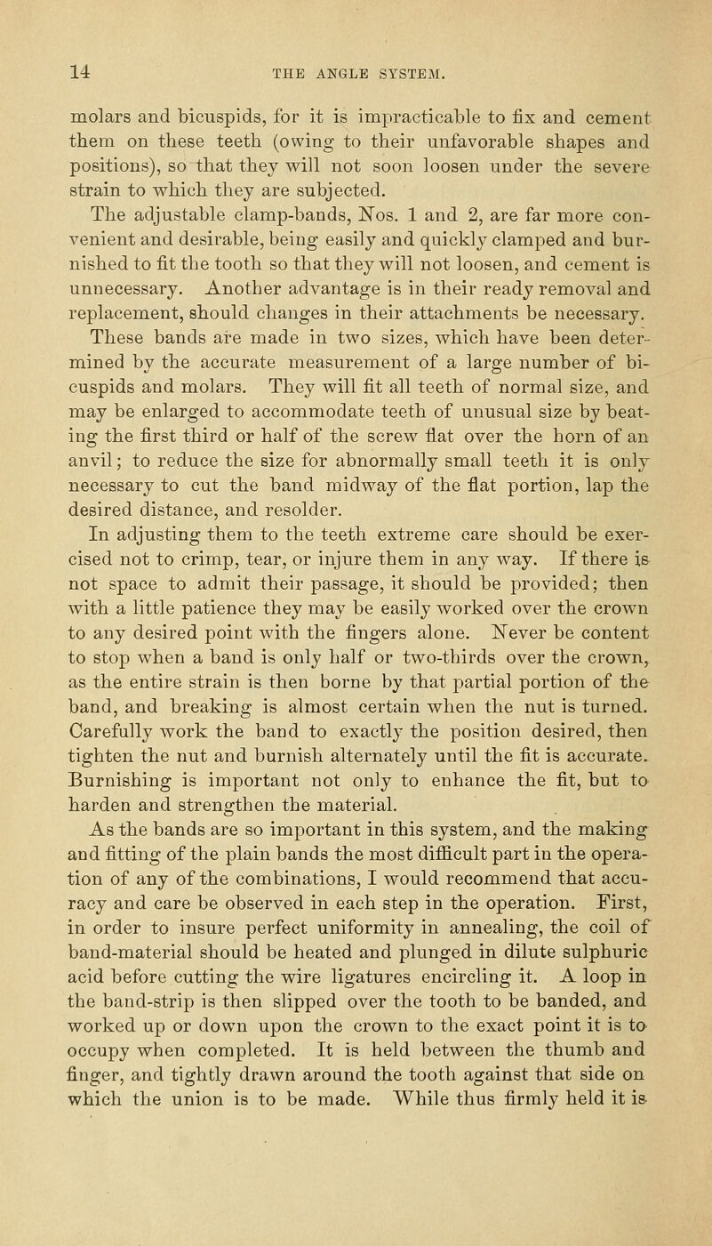 molars and bicuspids, for it is impracticable to fix and cement them on these teeth (owing to their unfavorable shapes and positions), so that they will not soon loosen under the severe strain to which they are subjected. The adjustable clamp-bands, Wos. 1 and 2, are far more con- venient and desirable, being easily and quickly clamped and bur- nished to fit the tooth so that they will not loosen, and cement is unnecessary. Another advantage is in their ready removal and replacement, should changes in their attachments be necessary. These bands are made in two sizes, which have been deter- mined by the accurate measurement of a large number of bi- cuspids and molars. They will fit all teeth of normal size, and may be enlarged to accommodate teeth of unusual size by beat- ing the first third or half of the screw flat over the horn of an anvil; to reduce the size for abnormally small teeth it is only necessary to cut the band midway of the flat portion, lap the desired distance, and resolder. In adjusting them to the teeth extreme care should be exer- cised not to crimp, tear, or injure them in any way. If there is not space to admit their passage, it should be provided; then with a little patience they may be easily worked over the crown to any desired point with the fingers alone. ISTever be content to stop when a band is only half or two-thirds over the crown, as the entire strain is then borne by that partial portion of the band, and breaking is almost certain when the nut is turned. Carefully work the band to exactly the position desired, then tighten the nut and burnish alternately until the fit is accurate. Burnishing is important not only to enhance the fit, but to harden and strengthen the material. As the bands are so important in this system, and the making and fitting of the plain bands the most difficult part in the opera- tion of any of the combinations, I would recommend that accu- racy and care be observed in each step in the operation. First, in order to insure perfect uniformity in annealing, the coil of band-material should be heated and plunged in dilute sulphuric acid before cutting the vdre ligatures encircling it. A loop in the band-strip is then slipped over the tooth to be banded, and worked up or down upon the crown to the exact point it is to- occupy when completed. It is held between the thumb and finger, and tightly drawn around the tooth against that side on which the union is to be made. While thus firmly held it is