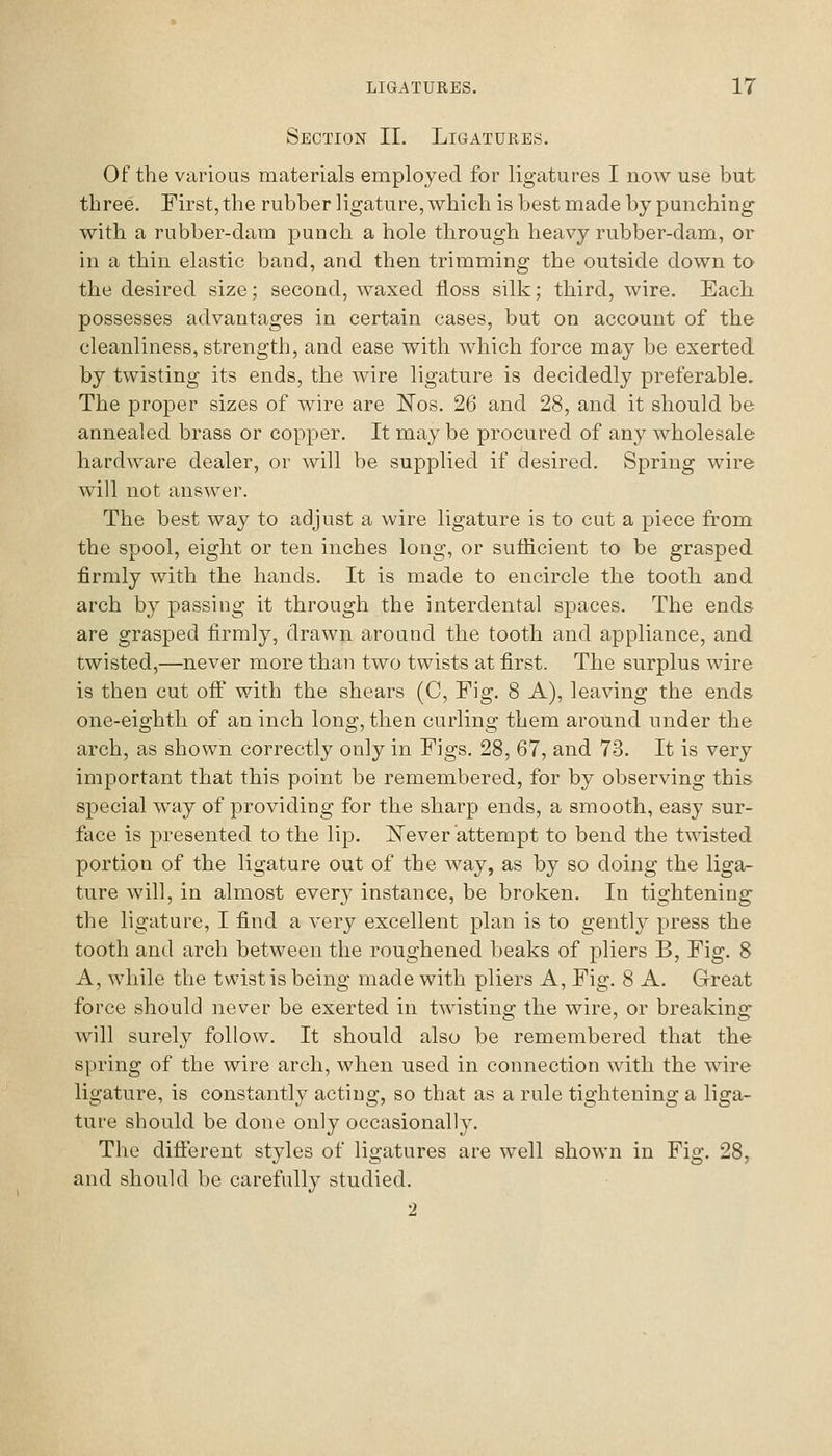 Section II. Ligatures. Of the various materials employed for ligatures I now use but three. First, the rubber ligature, which is best made by punching with a rubber-dam punch a hole through heavy rubber-dam, or in a thin elastic band, and then trimming the outside down to the desired size; second, waxed floss silk; third, wire. Each possesses advantages in certain cases, but on account of the cleanliness, strength, and ease with which force may be exerted by twisting its ends, the wire ligature is decidedly preferable. The proper sizes of wire are ITos. 26 and 28, and it should be annealed brass or copper. It may be procured of any wholesale hardware dealer, or will be supplied if desired. Spring wire will not answer. The best way to adjust a wire ligature is to cut a piece from the spool, eight or ten inches long, or sufficient to be grasped firmly with the hands. It is made to encircle the tooth and arch by passing it through the interdental spaces. The ends are grasped firmly, drawn around the tooth and appliance, and twisted,—never more than two twists at first. The surplus wire is then cut off with the shears (C, Fig. 8 A), leaving the ends one-eighth of an inch long, then curling them around under the arch, as shown correctly only in Figs. 28, 67, and 73. It is very important that this point be remembered, for by observing this special way of providing for the sharp ends, a smooth, easy sur- face is presented to the lip. ^N'ever attempt to bend the twisted portion of the ligature out of the way, as by so doing the liga- ture will, in almost every instance, be broken. In tightening the ligature, I find a very excellent plan is to gently press the tooth and arch between the roughened beaks of pliers B, Fig. 8 A, while the twist is being made with pliers A, Fig. 8 A. Great force should never be exerted in twisting the wire, or breaking will surely follow. It should also be remembered that the spring of the wire arch, when used in connection with the wire ligature, is constantly acting, so that as a rule tightening a liga- ture should be done only occasionally. The different styles of ligatures are well shown in Fig. 28, and should be carefully studied. 2