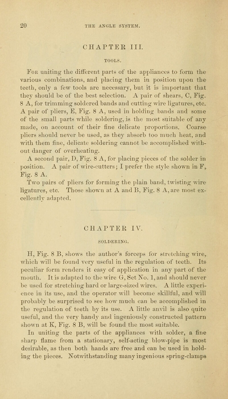 CHAPTER III. TOOLS. FoK uniting the different parts of the appliances to form the various combinations, and placing them in position upon the teeth, only a few tools are necessary, but it is important that they should be of the best selection. A pair of shears, C, Fig. 8 A, for trimming soldered bands and cutting wire ligatures, etc. A pair of pliers, E, Fig. 8 A, used in holding bands and some of the small parts while soldering, is the most suitable of any made, on account of their fine delicate proportions. Coarse pliers should never be used, as they absorb too much heat, and with them fine, delicate soldering cannot be accomplished with- out danger of overheating. A second pair, D, Fig. 8 A, for placing pieces of the solder in position. A pair of wire-cutters; I prefer the stjde shown in F, Fig. 8 A. Two pairs of pliers for forming the plain band, twisting wire ligatures, etc. Those shown at A and B, Fig. 8 A, are most ex- cellently adapted. CHAPTER IV SOLDERING. H, Fig. 8 B, shows the author's forceps for stretching wire, which will be found very useful in the regulation of teeth. Its peculiar form renders it easy of application in any part of the mouth. It is adapted to the wire G, Set ISTo. 1, and should never be used for stretching hard or large-sized wires. A little experi- ence in its use, and the operator will become skillful, and will probably be surprised to see how much can be accomplished in the regulation of teeth by its use. A little anvil is also quite useful, and the very hand}' and ingeniously constructed pattern shown at K, Fig. 8 B, will be found the most suitable. In uniting the parts of the appliances with solder, a fine sharp flame from a stationary, self-acting blow-pipe is most desirable, as then both hands are free and can be used in hold- ing the pieces. ITotwithstanding many ingenious spring-clamps