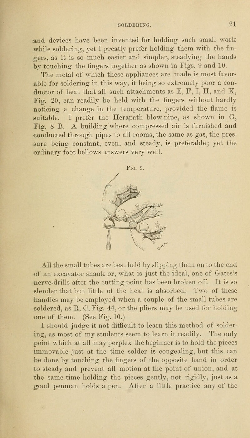 and devices have been invented for holding such small work while soldering, yet I greatly prefer holding them with the fin- gers, as it is so much easier and simpler, steadying the hands by touching the fingers together as shown in Figs. 9 and 10. The metal of which these appliances are made is most favor- able for soldering in this way, it being so extremely poor a con- ductor of heat that all such attachments as E, F, I, H, and K, Fig. 20, can readily be held with the fingers without hardly noticing a change in the temperature, provided the flame is suitable. I prefer the Herapath blow-pipe, as shown in G, Fig. 8 B. A building where compressed air is furnished and conducted through pipes to all rooms, the same as gas, the pres- sure being constant, even, and steady, is preferable; yet the ordinar}' foot-bellows answers very well. Fig. 9. All the small tubes are best held by slipping them on to the end of an excavator shank or, what is just the ideal, one of Gates's nerve-drills after the cutting-point has been broken oif. It is so slender that but little of the heat is absorbed. Two of these handles may be employed when a couple of the small tubes are soldered, as R, C, Fig. 44, or the pliers may be used for holding one of them. (See Fig. 10.) I should judge it not difficult to learn this method of solder- ing, as most of my students seem to learn it readily. The only point which at all may perplex the beginner is to hold the pieces immovable just at the time solder is congealing, but this can be done by touching the fingers of the opposite hand in order to steady and prevent all motion at the point of union, and at the same time holding the pieces gently, not rigidly, just as a good penman holds a pen. After a little practice any of the