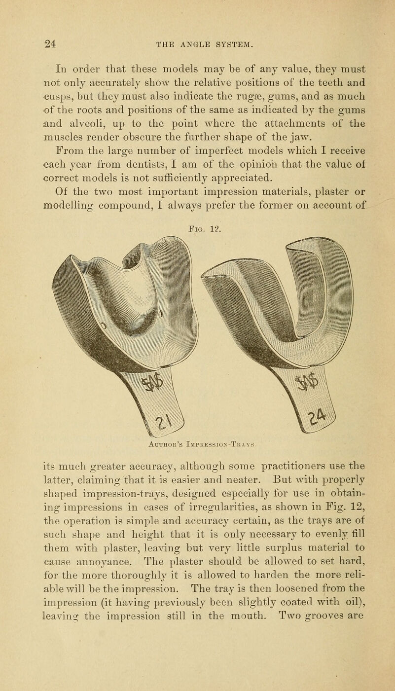 In order that these models may be of any value, they must not only accurately show the relative positions of the teeth and -cusps, but they must also indicate the rugse, gums, and as much of the roots and positions of the same as indicated by the gums and alveoli, up to the point where the attachments of the muscles render obscure the further shape of the jaw. From the large number of imperfect models which I receive each year from dentists, I am of the opinion that the value of correct models is not sufficiently appreciated. Of the two most important impression materials, plaster or modelling compound, I always prefer the former on account of Fig. 12. Author's Impressiox-Trats. its much greater accuracy, although some practitioners use the latter, claiming that it is easier and neater. But with properly shaped impression-trays, designed especially for use in obtain- ing impressions in cases of irregularities, as shown in Fig. 12, the operation is simple and accuracy certain, as the trays are of such shape and height that it is only necessary to evenly fill them with plaster, leaving but very little surplus material to cause annoyance. The plaster should be allowed to set hard, for the more thoroughly it is allowed to harden the more reli- able will be the impression. The tray is then loosened from the impression (it having previously been slightly coated with oil), leavino; the impression still in the mouth. Two grooves are