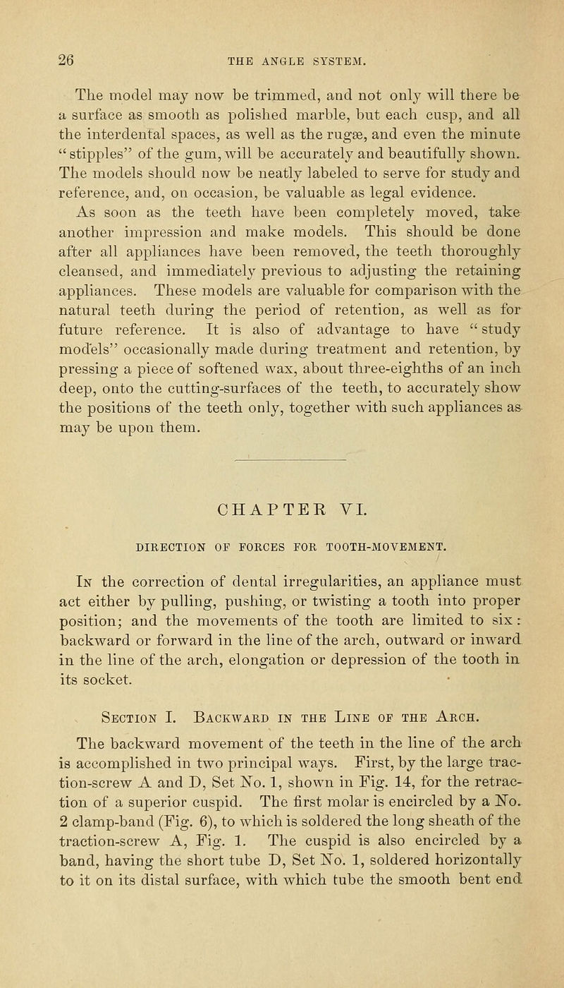 The model may now be trimmed, and not only will there be a surface as smooth as polished marble, but each cusp, and all the interdental spaces, as well as the rugse, and even the minute  stipples of the gum, will be accurately and beautifully shown. The models should now be neatly labeled to serve for study and reference, and, on occasion, be valuable as legal evidence. As soon as the teeth have been completely moved, take another impression and make models. This should be done after all appliances have been removed, the teeth thoroughly cleansed, and immediately previous to adjusting the retaining appliances. These models are valuable for comparison with the natural teeth during the period of retention, as well as for future reference. It is also of advantage to have  study models occasionally made during treatment and retention, by pressing a piece of softened wax, about three-eighths of an inch deep, onto the cutting-surfaces of the teeth, to accurately show the positions of the teeth only, together with such appliances as- may be upon them. CHAPTER VI. DIRECTION OF FORCES FOR TOOTH-MOVEMENT. In the correction of dental irregularities, an appliance must act either by pulling, pushing, or twisting a tooth into proper position; and the movements of the tooth are limited to six : backward or forward in the line of the arch, outward or inward, in the line of the arch, elongation or depression of the tooth in its socket. Section I. Backward in the Line of the Arch. The backward movement of the teeth in the line of the arch is accomplished in two principal ways. First, by the large trac- tion-screw A and D, Set No. 1, shown in Fig. 14, for the retrac- tion of a superior cuspid. The first molar is encircled by a ITo. 2 clamp-band (Fig. 6), to which is soldered the long sheath of the traction-screw A, Fig. 1. The cuspid is also encircled by a band, having the short tube D, Set ISTo. 1, soldered horizontally to it on its distal surface, with which tube the smooth bent end