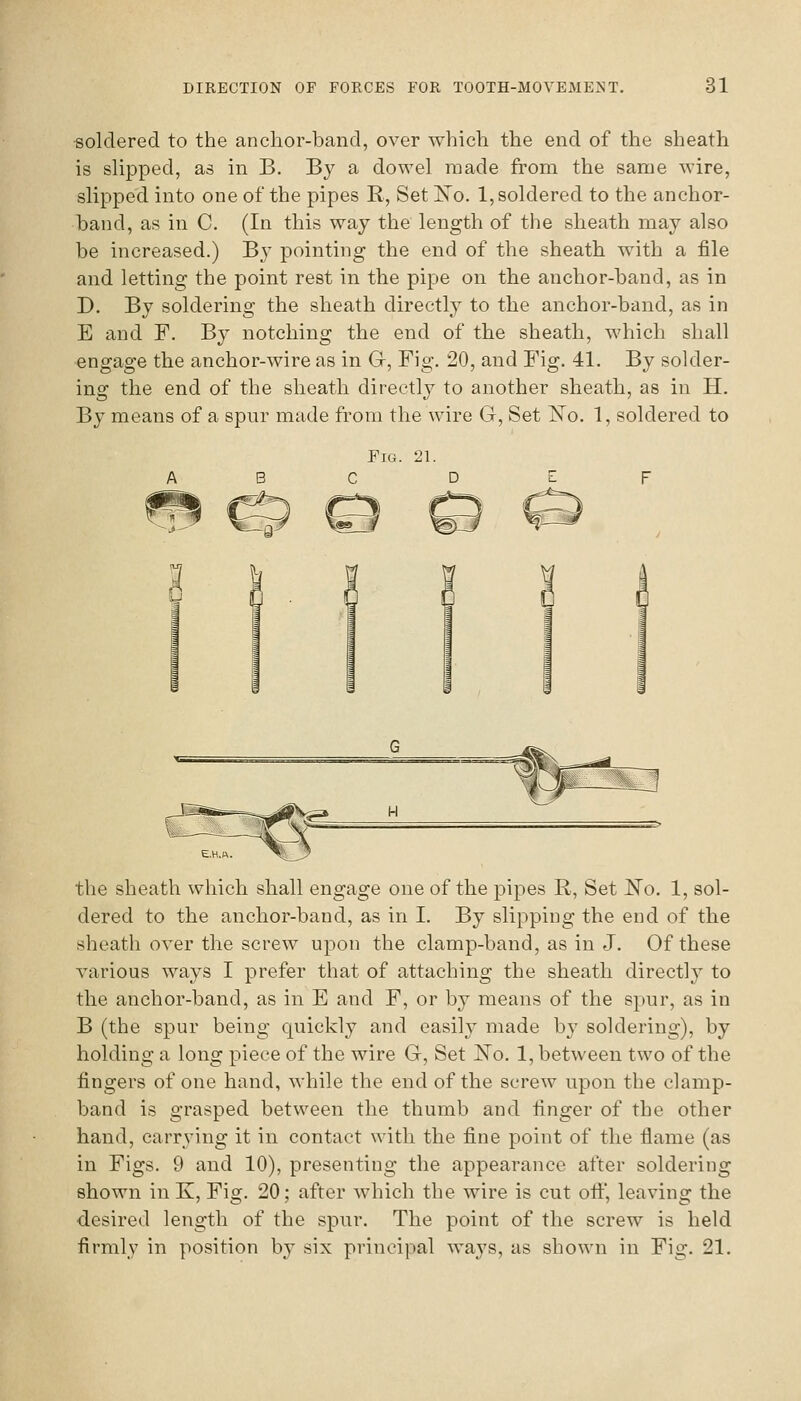 soldered to the anclior-band, over which the end of the sheath is slipped, as in B. By a dowel made from the same wire, slipped into one of the pipes E, Set ISTo. 1, soldered to the anchor- band, as in C. (In this way the length of the sheath may also be increased.) By pointing the end of the sheath with a file and letting the point rest in the pipe on the anchor-band, as in D. By soldering the sheath directly to the anchor-band, as in E and F. By notching the end of the sheath, which shall engage the anchor-wire as in G, Fig. 20, and Fig. 41. By solder- ing the end of the sheath directly to another sheath, as in H, By means of a spur made from the wire G, Set l^o. 1, soldered to the sheath which shall engage one of the pipes R, Set I^o. 1, sol- dered to the anchor-band, as in I. By slipping the end of the sheath over the screw upon the clamp-band, as in J. Of these various ways I prefer that of attaching the sheath directly to the anchor-band, as in E and F, or by means of the spur, as in B (the spur being quickly and easily made by soldering), by holding a long piece of the wire G, Set No. 1, between two of the fingers of one hand, while the end of the screw upon the clamp- band is grasped between the thumb and finger of the other hand, carrying it in contact with the fine point of the flame (as in Figs. 9 and 10), presenting the appearance after soldering shown in K, Fig. 20; after which the wire is cut oif, leaving the desired length of the spur. The point of the screw is held firmly in position bj' six principal ways, as shown in Fig. 21.