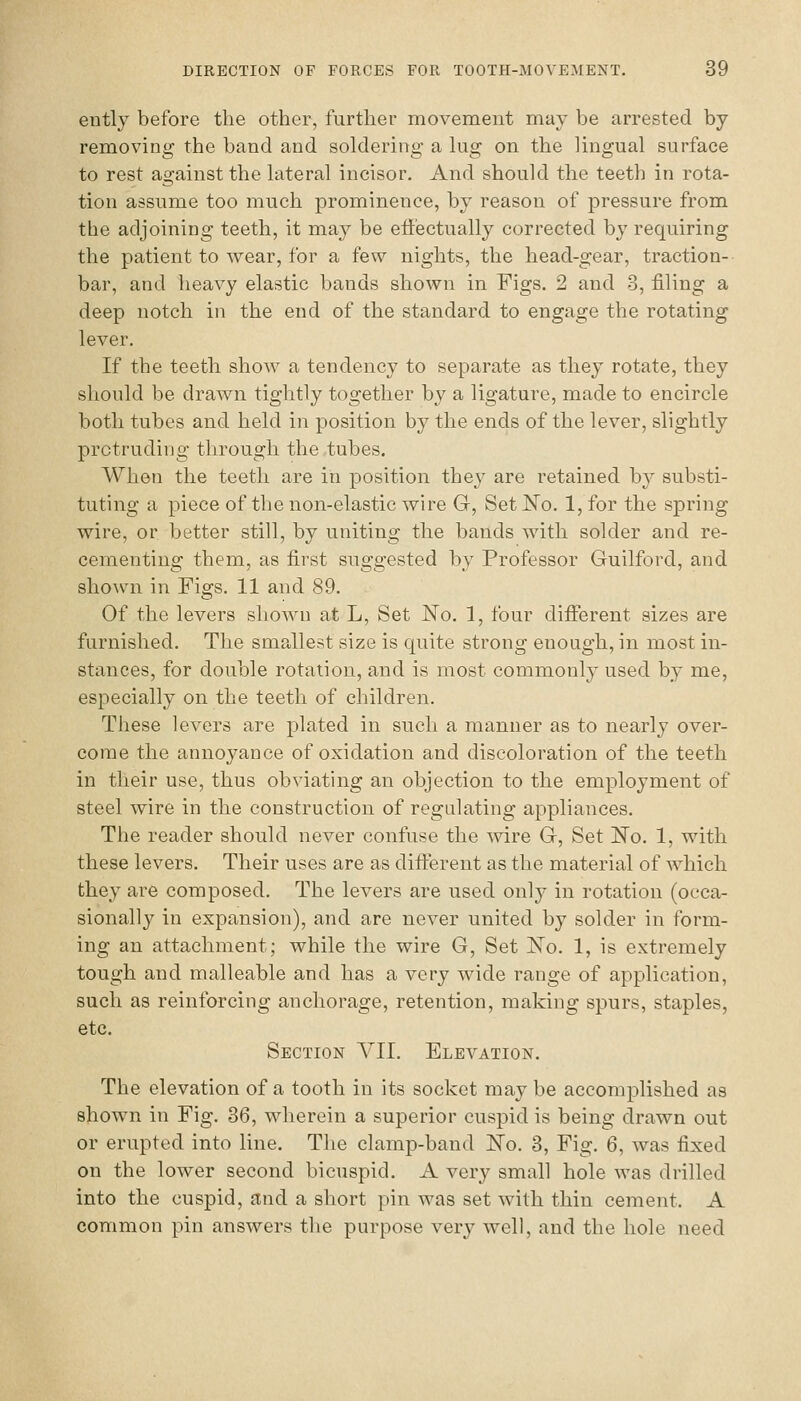 ently before the other, further movement may be arrested by removing the band and soldering a lug on the lingual surface to rest against the lateral incisor. And should the teeth in rota- tion assume too much prominence, by reason of pressure from the adjoining teeth, it may be effectually corrected by requiring the patient to wear, for a few nights, the head-gear, traction- bar, and heavy elastic bands shown in Figs. 2 and 3, filing a deep notch in the end of the standard to engage the rotating lever. If the teeth show a tendency to separate as they rotate, they should be drawn tightly together by a ligature, made to encircle both tubes and held in position by the ends of the lever, slightly protruding through the tubes. When the teeth are in position they are retained by substi- tuting a piece of the non-elastic wire G, Set No. l,for the spring wire, or better still, by uniting the bands with solder and re- cementing them, as first suggested by Professor Guilford, and shown in Figs. 11 and 89. Of the levers shown at L, Set No. 1, four different sizes are furnished. The smallest size is quite strong enough, in most in- stances, for double rotation, and is most commonly used by me, especially on the teeth of children. These levers are plated in such a manner as to nearly over- come the annoyance of oxidation and discoloration of the teeth in their use, thus obviating an objection to the employment of steel wire in the construction of regulating appliances. The reader should never confuse the -vvire G, Set No. 1, with these levers. Their uses are as different as the material of which they are composed. The levers are used only in rotation (occa- sionally in expansion), and are never united by solder in form- ing an attachment; while the wire G, Set No. 1, is extremely tough and malleable and has a very wide range of application, such as reinforcing anchorage, retention, making spurs, staples, etc. Section YII. Elevation. The elevation of a tooth in its socket may be accomplished as shown in Fig. 36, wherein a superior cuspid is being drawn out or erupted into line. The clamp-band No. 3, Fig. 6, was fixed on the lower second bicuspid. A very small hole was drilled into the cuspid, and a short pin was set with thin cement. A common pin answers the purpose very well, and the hole need