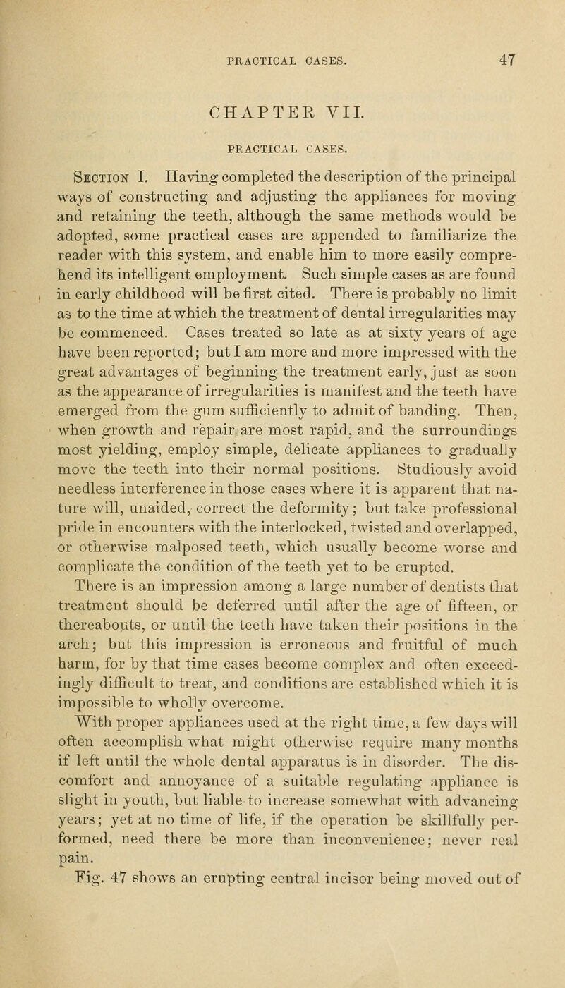 CHAPTER VIL PRACTICAL CASES. Section I. Having completed the description of the principal ways of constructing and adjusting the appliances for moving and retaining the teeth, although the same methods would be adopted, some practical cases are appended to familiarize the reader with this system, and enable him to more easily compre- hend its intelligent employment. Such simple cases as are found in early childhood will be first cited. There is probably no limit as to the time at which the treatment of dental irregularities may be commenced. Cases treated so late as at sixty years of age have been reported; but I am more and more impressed with the great advantages of beginning the treatment early, just as soon as the appearance of irregularities is manifest and the teeth have emerged from the gum sufficiently to admit of banding. Then, when growth and repair are most rapid, and the surroundings most yielding, employ simple, delicate appliances to gradually move the teeth into their normal positions. Studiously avoid needless interference in those cases where it is apparent that na- ture will, unaided, correct the deformity; but take professional pride in encounters with the interlocked, twisted and overlapped, or otherwise malposed teeth, which usually become worse and complicate the condition of the teeth yet to be erupted. There is an impression among a large number of dentists that treatment should be deferred until after the age of fifteen, or thereabouts, or until the teeth have taken their positions in the arch; but this impression is erroneous and fruitful of much harm, for by that time cases become complex and often exceed- ingly difficult to treat, and conditions are established which it is impossible to wholly overcome. With proper appliances used at the right time, a few days will often accomplish what might otherwise require many months if left until the whole dental apparatus is in disorder. The dis- comfort and annoyance of a suitable regulating appliance is slight in youth, but liable to increase somewhat with advancing years; yet at no time of life, if the operation be skillfully per- formed, need there be more than inconvenience; never real pain. Fig. 47 shows an erupting central iticisor being moved out of