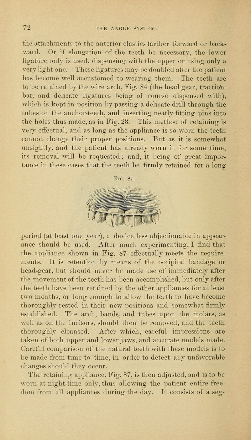 the attachments to the anterior elastics farther forward or back- ward. Or if elong-atioii of the teeth he necessary, the lower ligature only is used, dispensing with the upper or using only a very light one. These ligatures may l)e doubled after the patient has become well accustomed to wearing them. The teeth are to be retained by the wire arch, Fig. 84 (the head-gear, tractio\i- bar, and delicate ligatures being of course dispensed wdth), which is kept in position by passing a delicate drill through the tubes on the anchor-teeth, and inserting neatly-fitting pins into the holes thus made, as in Fig. 23. This method of retaining is very eiFectual, and as long as the appliance is so worn the teeth cannot change their proper positions. But as it is somewhat unsightly, and the patient has already worn it for some time, its removal will l)e requested; and, it being of great impor- tance in these cases tliat the teeth be firmly retained for a long Fig. 87. period (at least one 3'ear), a device less ol)jectional»le in appear- ance should be used. After much experimenting, I find that the appliance shown in Fig. 87 effectually meets the require- ments. It is retention by means of the occipital bandage or head-gear, but should never be made use of immediately after the movement of the teeth has been accomplished, but only after the teeth have been retained by the other appliances for at least two months, or long enough to allow the teeth to have become thoroughly rested in their new positions and somewhat firmly established. The arch, bands, and tubes upon the molars, as well as on the incisors, should then be removed, and the teeth thoroughly cleansed. After which, careful impressions are taken of l)oth upper and lower jaws, and accurate models made. Careful comparison of the natural teeth with these models is to be made from time to time, in order to detect any unfavorable changes should they occur. The retaining appliance. Fig. 87, is then adjusted, and is to be worn at night-time only, thus allowing the patient entire free- dom from all appliances during the day. It consists of a seg-