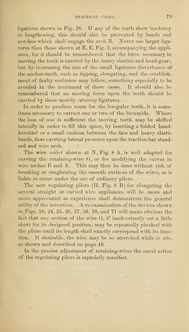 ligatures shown in Fig. 28. If any of the teeth show tendency to lengthening, this should also be prevented by bands and notches which shall engage the arch B. IN'ever use larger liga- tures than those shown at E, E, Fig. 2, accompanying the appli- ance, for it should Ije remembered that the force necessary in moving the teeth is exerted by the heavy elastics and head-gear; but by increasing the size of the small ligatures disturbance of the anchor-teeth, such as tipping, elongating, and the establish- ment of faulty occlusion may follow, something especially to be avoided in the treatment of these cases. It should also be remembered that no moving force upon the teeth should be exerted by these merely retaining ligatures. In order to produce room for the irregular teeth, it is some- times necessary to extract one or two of the bicuspids. Where the loss of one is suthcient the moving teeth may be shifted laterally in order to fill this space, by inserting a folded hand- kerchief or a small cushion between the face and heavy elastic bands, thus exerting lateral pressure upon the traction-bar stand- ard and wire arch. The wire coiler shown at ]Sr, Fig. 8 A, is well adapted for curving the retaining-wire G, or for modifying the curves in wire arches B and E. This may thus be done without risk of breaking or roughening the smooth surfaces of the wires, as is liable to occur under the use of ordinary pliers. The new regulating pliers (H, Fig. 8 B) for elongating the several straight or curved wire appliances, will be more and more appreciated as experience shall demonstrate the general utility of the invention. A re-examination of the devices shown in Figs. 10, 24, 25, 2G, 37, 56, 70, and 71 will make obvious the fact that any section of the wire G, if inadvertently cut a little short for its designed position, may be repeatedly pinched witli the pliers until its length shall exactly correspond with its func- tion. If desirable, the wire may be so stretched while in situ, as shown and described on page -4:9. In the precise adjustment of retaining-wires the novel action of the regulating pliers is especially manifest.