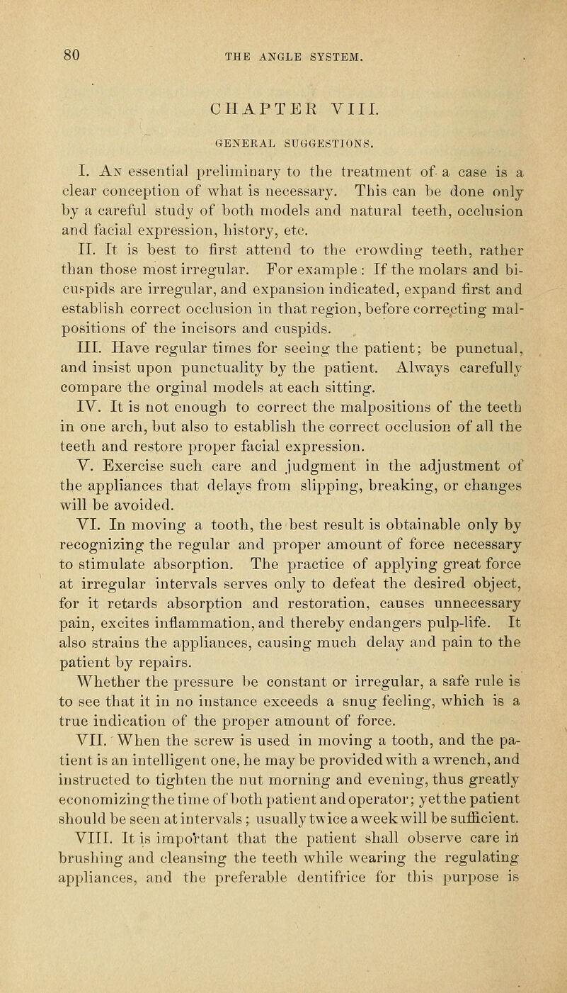 CHAPTER VIIL GENERAL SUGGESTIONS. I. An essential preliminary to the treatment of- a case is a clear conception of what is necessary. This can be done only by a careful study of both models and natural teeth, occlusion and facial expression, history, etc. II. It is best to first attend to the crowding teeth, rather than those most irregular. For example : If the molars and bi- cuspids are irregular, and expansion indicated, expand first and establish correct occlusion in that region, before correcting mal- positions of the incisors and cuspids. III. Have regular times for seeing the patient; be punctual, and insist upon punctuality by the patient. Always carefully compare the orginal models at each sitting. IV. It is not enough to correct the malpositions of the teeth in one arch, but also to establish the correct occlusion of all the teeth and restore proper facial expression. Y. Exercise such care and judgment in the adjustment of the appliances that delays from slipping, breaking, or changes will be avoided. VI. In moving a tooth, the best result is obtainable only by recognizing the regular and proper amount of force necessary to stimulate absorption. The practice of applying great force at irregular intervals serves only to defeat the desired object, for it retards absorption and restoration, causes unnecessary pain, excites inflammation, and thereby endangers pulp-life. It also strains the appliances, causing much delay and pain to the patient by repairs. Whether the pressure be constant or irregular, a safe rule is to see that it in no instance exceeds a snug feeling, which is a true indication of the proper amount of force. VII. When the screw is used in moving a tooth, and the pa- tient is an intelligent one, he maybe provided with a wrench, and instructed to tighten the nut morning and evening, thus greatly economizing the time of both patient and operator; yet the patient should be seen at intervals; usually twice a week will be sufficient. VIII. It is important that the patient shall observe care ii4 brushing and cleansing the teeth while wearing the regulating appliances, and the preferable dentifrice for this purpose is