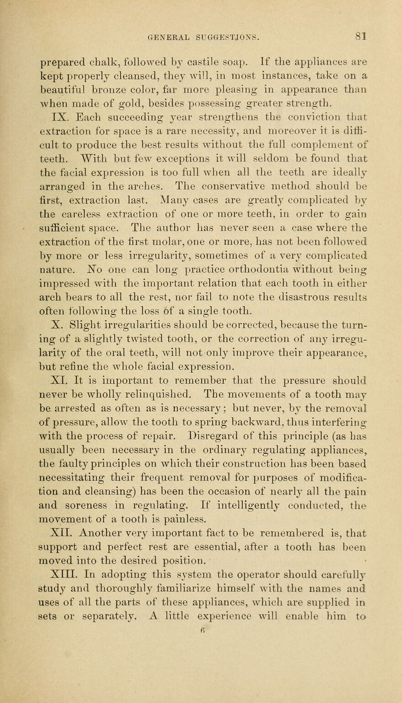 prepared chalk, followed bv castile soap. If the appliances are kept properly cleansed, the}^ will, in most instances, take on a beautiful bronze color, far more pleasing in appearance than when made of gold, besides possessing greater strength. IX. Each succeeding year strengthens the conviction tliat extraction for space is a rare necessity, and moreover it is dith- cult to produce the best results without the full complement of teeth. With but few exceptions it will seldom be found that the facial expression is too full when all tlie teeth are ideally arrano^ed in the arches. The conservative method should be first, extraction last. Many cases are greatly complicated by the careless extraction of one or more teeth, in order to gain sufficient space. The author has never seen a case where the extraction of the first molar, one or more, has not been followed by more or less irregularity, sometimes of a very complicated nature. No one can long practice orthodontia without being impressed with the important relation that each tooth in either arch hears to all the rest, nor fail to note the disastrous results often following the loss of a single tooth. X. Slight irregularities should be corrected, because the turn- ing of a slightly twisted tooth, or the correction of any irregu- larity of the oral teeth, Avill not only improve their appearance, but refine the whole facial expression. XL It is important to remember that the pressure should never be wholly relinquished. The movements of a tooth may be. arrested as often as is necessary; but never, by the removal of pressure, allow the tooth to spring backward, thus interfering with the process of repair. Disregard of this principle (as has usually been necessary in the ordinary regulating appliances, the faulty principles on which their construction has been based necessitating their frequent removal for purposes of modifica- tion and cleansing) has been the occasion of nearly all the pain and soreness in regulating. If intelligently conducted, the movement of a tooth is painless. XII. Another very important fact to be remembered is, that support and perfect rest are essential, after a tooth has been moved into the desired position. XIII. In adopting this system the operator should carefully study and thoroughly familiarize himself with the names and uses of all the parts of these appliances, which are supplied in sets or separately. A little experience will enable him to