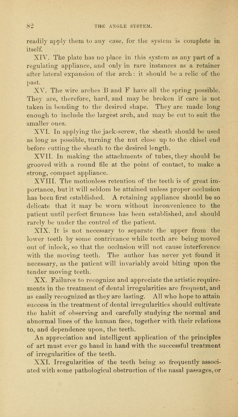 readily apply them to any case, for the system is complete in itself. XIY. The plate has no place in this system as any part of a regulating appliance, and only in rare instances as a retainer after lateral expansion of the arch: it should he a relic of the past. XV. The wire arches B and F have all the spring possible. They are, therefore, hard, and may be broken if care is not taken in bending to the desired shape. They are made long enough to include the largest arch, and may be cut to suit the smaller ones. XVI. In applying the jack-screw, the sheath should be used as long as possible, turning the nut close up to the chisel end before cutting the sheath to the desired length. XVII. In making the attachments of tubes, they should be grooved with a round file at the point of contact, to make a strong, compact appliance. XVIII. The motionless retention of the teeth is of great im- portance, but it will seldom be attained unless proper occlusion has been first established. A retaining appliance should be so delicate that it may be worn without inconvenience to the patient until perfect firmness has been established, and should rarely be under the control of the patient. XIX. It is not necessary to separate the upper from the lower teeth by some contrivance while teeth are being moved out of inlock, so that the occlusion will not cause interference with the moving teeth. The author has never yet found it necessary, as the patient will invariably avoid biting upon the tender moving teeth. XX. Failures to recognize and appreciate the artistic require- ments in the treatment of dental irregularities are frequent, and as easily recognized as they are lasting. All who hope to attain success in the treatment of dental irregularities should cultivate the habit of observing and carefully studying the normal and abnormal lines of the human face, together with their relations to, and dependence upon, the teeth. An appreciation and intelligent application of the principles of art must ever go hand in hand with the successful treatment of irregularities of the teeth. XXI. Irregularities of the teeth being so frequently associ- ated with some pathological obstruction of the nasal passages, or