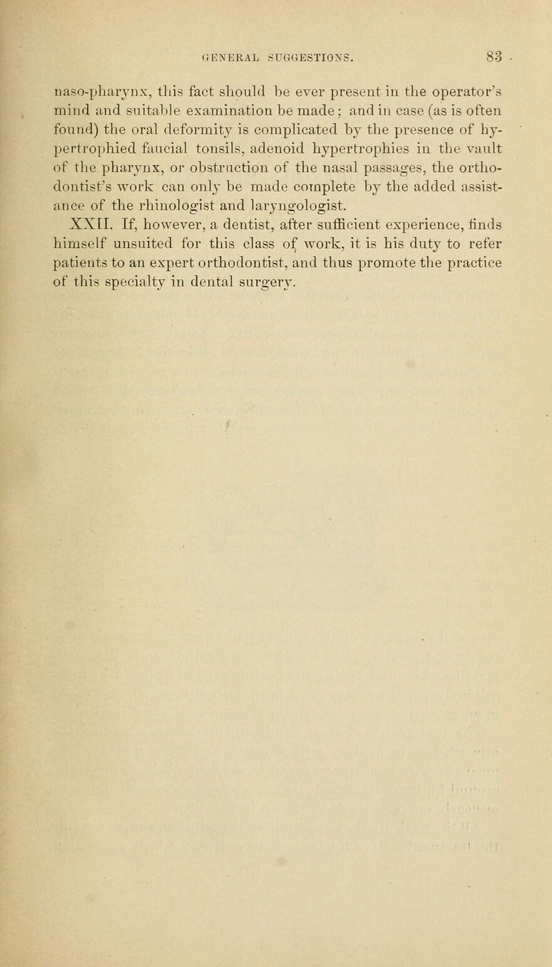 naso-pharynx, this fact should he ever present in the operator's mind and snitahle examination be made; and in case (as is often found) the oral deformitj^ is complicated hj the presence of hy- pertrophied faucial tonsils, adenoid hypertrophies in the vault of the pharynx, or obstruction of the nasal passages, the ortho- dontist's work can only be made complete by the added assist- ance of the rhinologist and laryngologist. XXII. If, however, a dentist, after sufficient experience, linds himself unsuited for this class of work, it is his duty to refer patients to an expert orthodontist, and thus promote the practice of this specialty in dental surgery.