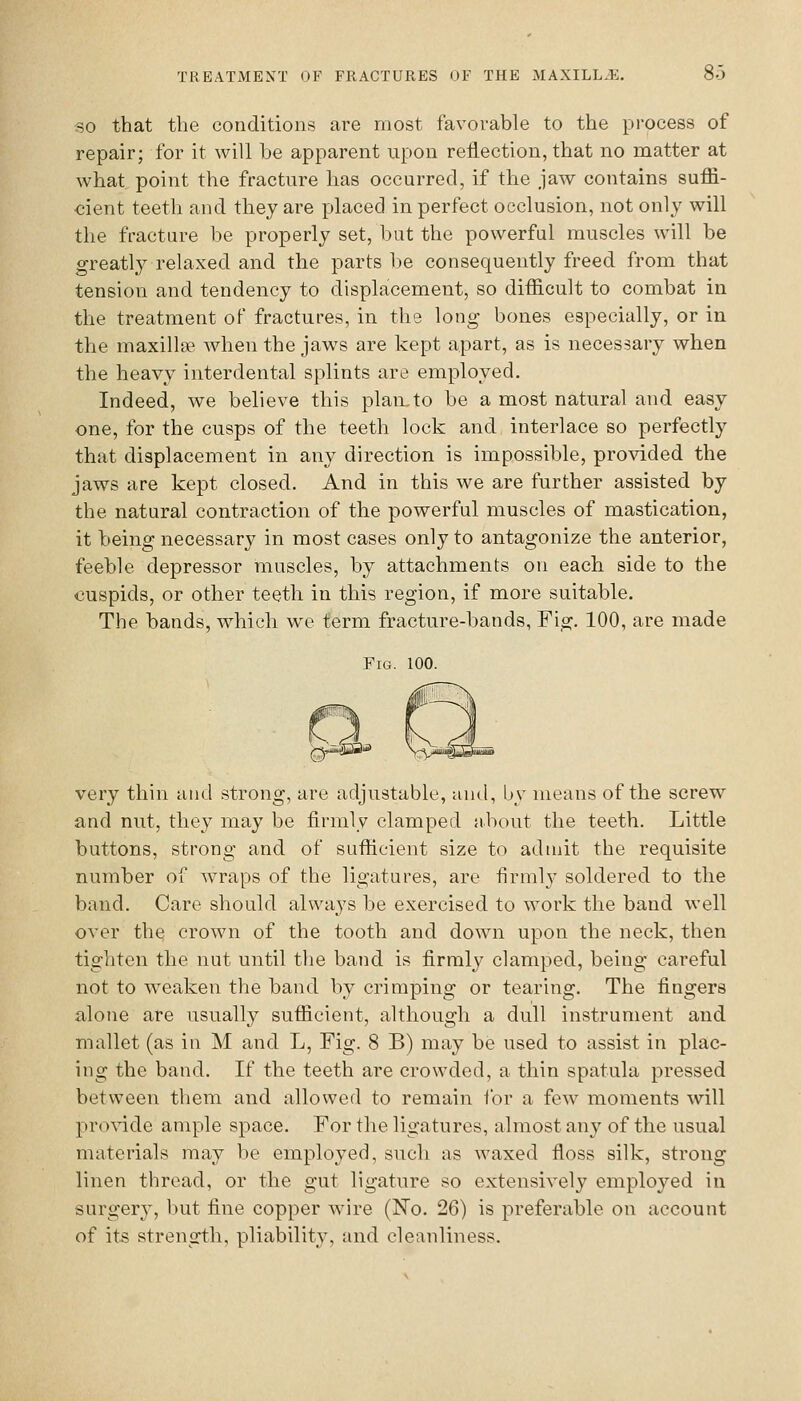 SO that the conditions are most favorable to the process of repair; for it will be apparent upon reflection, that no matter at what point the fracture has occurred, if the jaw contains sufii- €ient teeth and they are placed in perfect occlusion, not only will the fracture be properly set, but the powerful muscles will be greatly relaxed and the parts be consequently freed from that tension and tendency to displacement, so difficult to combat in the treatment of fractures, in the long bones especially, or in the maxilla? when the jaws are kept apart, as is necessary when the heavy interdental splints are employed. Indeed, we believe this plan.to be a most natural and easy one, for the cusps of the teeth lock and interlace so perfectly that displacement in any direction is impossible, provided the jaws are kept closed. And in this we are further assisted by the natural contraction of the powerful muscles of mastication, it being necessary in most cases only to antagonize the anterior, feeble depressor muscles, by attachments on each side to the cuspids, or other teeth in this region, if more suitable. The bands, which we term fracture-bands, Fig. 100, are made Fig. 100. very thin and strong, are adjustable, and, by means of the screw and nut, they may be firmly clamped about the teeth. Little buttons, strong and of sufficient size to admit the requisite number of wraps of the ligatures, are firmly soldered to the band. Care should always be exercised to work the band well over the crown of the tooth and down upon the neck, then tighten the nut until the band is firmly clamped, being careful not to weaken the band by crimping or tearing. The fingers alone are usually sufficient, although a dull instrument and mallet (as in M and L, Fig. 8 B) may be used to assist in plac- ing the band. If the teeth are crowded, a thin spatula pressed between tliem and allowed to remain for a few moments will provide ample space. For the ligatures, almost any of the usual materials may be employed, such as waxed floss silk, strong linen thread, or the gut ligature so extensively employed in surgery, but fine copper wire (No. 26) is preferable on account of its strength, pliability, and cleanliness.