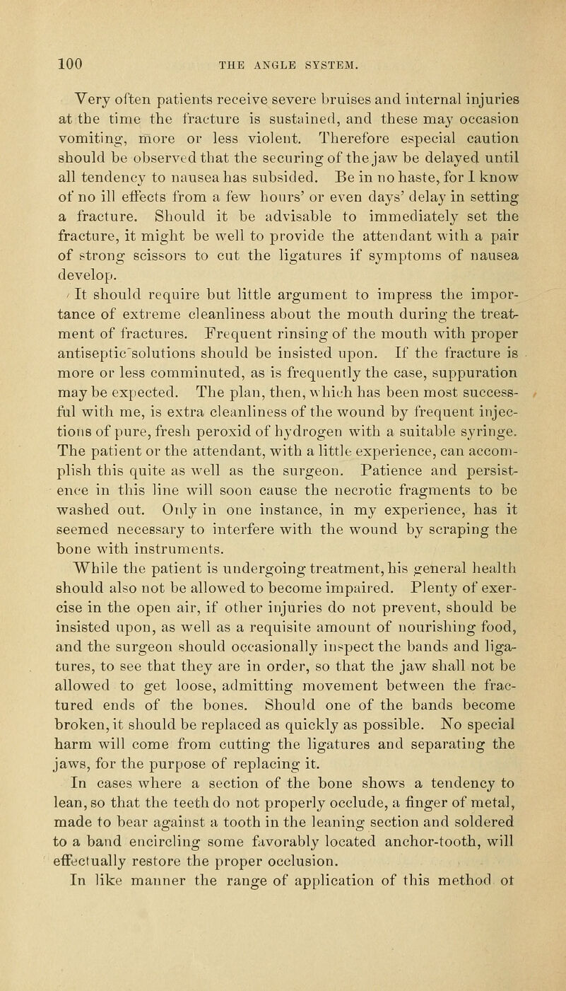 Very often patients receive severe bruises and internal injuries at the time the fracture is sustained, and these may occasion vomiting, more or less violent. Therefore especial caution should be observed that the securing of the jaw be delayed until all tendency to nausea has subsided. Be in no haste, for 1 know of no ill eflects from a few hours' or even days' delay in setting a fracture. Should it be advisable to immediately set the fracture, it might be well to provide the attendant with a pair of strong scissors to cut the ligatures if symptoms of nausea develop. ' It should require but little argument to impress the impor- tance of extreme cleanliness about the mouth during the treat- ment of fractures. Frequent rinsing of the mouth with proper antiseptic'solutions should be insisted upon. If the fracture is more or less comminuted, as is frequently the case, suppuration may be expected. The plan, then, which has been most success- ful with me, is extra cleanliness of the wound by frequent injec- tions of pure, fresh peroxid of hydrogen with a suitable syringe. The patient or the attendant, with a little experience, can accom- plish this quite as well as the surgeon. Patience and persist- ence in this line will soon cause the necrotic fragments to be washed out. Only in one instance, in my experience, has it seemed necessary to interfere with the wound by scraping the bone with instruments. While the patient is undergoing treatment, his general health should also not be allowed to become impaired. Plenty of exer- cise in the open air, if other injuries do not prevent, should be insisted upon, as well as a requisite amount of nourishing food, and the surgeon should occasionally inspect the bands and liga- tures, to see that they are in order, so that the jaw shall not be allowed to get loose, admitting movement between the frac- tured ends of the bones. Should one of the bands become broken, it should be replaced as quickly as possible. No special harm will come from cutting the ligatures and separating the jaws, for the purpose of replacing it. In cases where a section of the bone shows a tendency to lean, so that the teeth do not properly occlude, a finger of metal, made to bear against a tooth in the leaning section and soldered to a band encircling some fiivorably located anchor-tooth, will effectually restore the proper occlusion. In like manner the range of application of this method ot