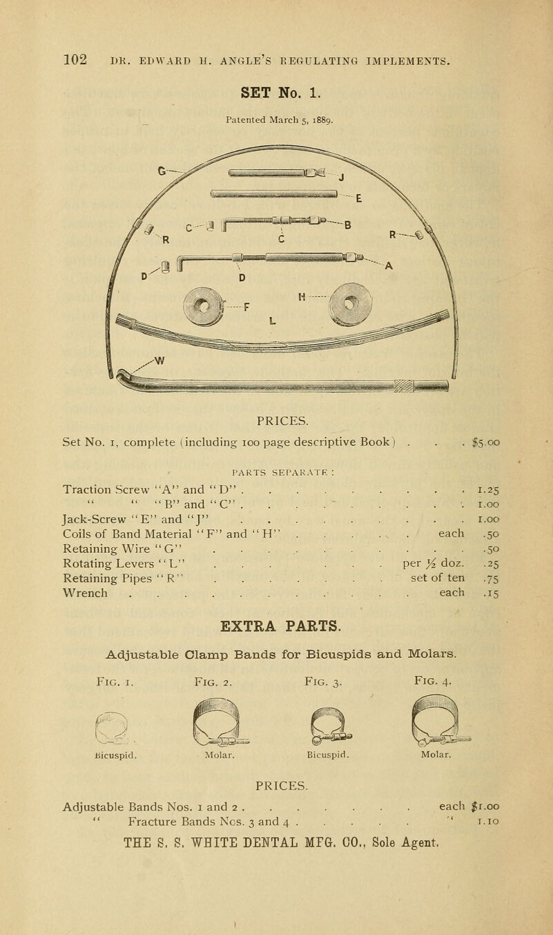 SET No. 1. Patented March 5, 1889. PRICES. Set No. I, complete (including 100 page descriptive Book) PARTS SEI'AK.VTR : Traction Screw A and  D .  B and  C . Jack-Screw E and J Coils of Band Material  F and  H Retaining Wire  G Rotating Levers  L Retaining Pipes  R Wrench • 1.25 1.00 . r.oo each .50 .50 per Yz doz. .25 set of ten .75 each .15 EXTRA PARTS. Adjustable Clamp Bands for Bicuspids and Molars. Fig. I. Fig. 2. Fig. 3. Fig. 4. bicuspid. Bicuspid. Molar. PRICES. Adjustable Bands Nos. i and 2 eacli %i.oo  Fracture Bands Nos. 3 and 4 ' i.io