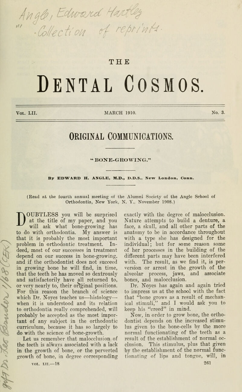 THE Dental Cosmos. Vol. LII. MARCH 1910. No. 3. ORIGINAL COMMUNICATIONS.  BONE-GROWING. By EDWARD H. ANGLE}, M.D., D.D.S., New London, Conn. (Read at the fourth annual meeting of the Alumni Society of the Angle School of Orthodontia, New York, N. Y., November 1008.) DOUBTLESS you will be surprised at the title of my paper, and you will ask what bone-growing has to do with orthodontia. My answer is that it is probably the most important problem in orthodontic treatment. In- deed, most of our successes in treatment depend on our success in bone-growing, and if the orthodontist does not succeed in growing bone he will find, in time, that the teeth he has moved so dextrously and satisfactorily have all returned to, or very nearly to, their original positions. For this reason the branch of science which Dr. ISToyes teaches us—histology—- when it is understood and its relation to orthodontia really comprehended, will probably be accepted as the most impor- tant of any subject in the orthodontic curriculum, because it has so largely to do with the science of bone-growth. Let us remember that malocclusion of the teeth is always associated with a lack in the growth of bone, or the perverted growth of bone, in degree corresponding VOL. LTI.—18 exactly with the degree of malocclusion. Nature attempts to build a denture, a face, a skull, and all other parts of the anatomy to be in accordance throughout with a type she has designed for the individual; but for some reason some of her processes in the building of the different parts may have been interfered with. The result, as we find it, is per- version or arrest in the growth of the alveolar process, jaws, and associate bones, and malocclusion. Dr. Noyes has again and again tried to impress us at the school with the fact that bone grows as a result of mechan- ical stimuli, and I would ask you to keep his creed^' in mind. Now, in order to grow bone, the ortho- dontist depends on the increased stimu- lus given to the bone-cells by the more normal functionating of the teeth as a result of the establishment of normal oc- clusion. This stimulus, plus that given by the establishment of the normal func- tionating of lips and tongue, will, in