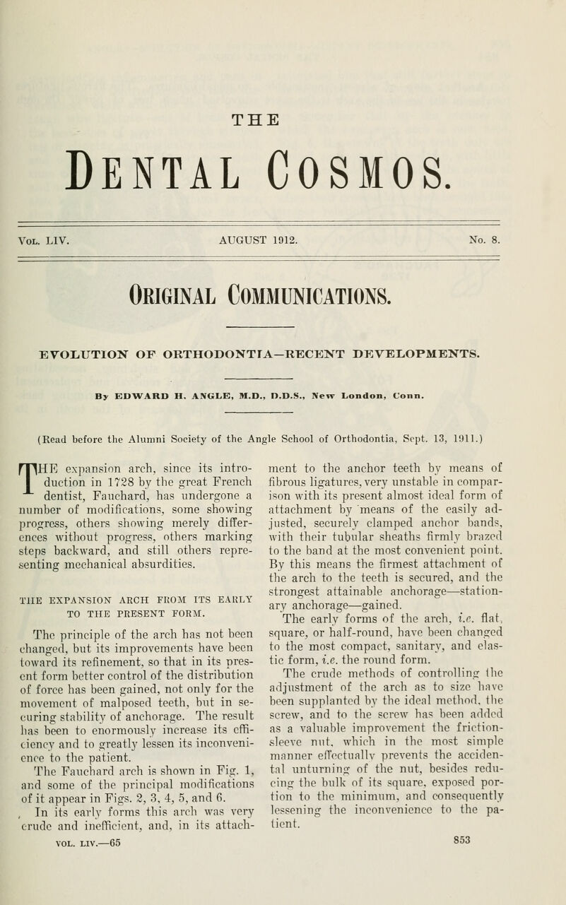 THE Dental Cosmos Vol. LIV. AUGUST 1912. No. 8. Original Communications. EVOIiUTION OF ORTHODONTIA—RECEKT DEVELOPMENTS. By EDWARD H. ANGLE, M.D., D.D.S., New London, Conn. (Read before the Alumni Society of the Angle School of Orthodontia, Sept. 13, 1911.) THE expansion arch, since its intro- duction in 1728 by the great French dentist, Fauchard, has undergone a number of modifications, some showing progress, others showing merely differ- ences without progress, others marking steps backward, and still others repre- senting mechanical absurdities. THE EXPANSION ARCH FROM ITS EARLY TO THE PRESENT FORM. The principle of the arch has not been changed, but its improvements have been toward its refinement, so that in its pres- ent form better control of the distribution of force has been gained, not only for the movement of malposed teeth, but in se- curing stability of anchorage. The result has been to enormously increase its effi- ciency and to greatly lessen its inconveni- ence to the patient. The Fauchard arch is shown in Fig. 1, and some of the principal modifications of it appear in Figs. 2, 3, 4, 5, and 6. In its early forms this arch was very crude and inefficient, and, in its attach- VOL. LIV.—65 ment to the anchor teeth by means of fibrous ligatures, very unstable in compar- ison with its present almost ideal form of attachment by means of the easily ad- justed, securely clamped anchor bands, with their tubular sheaths firmly brazed to the band at the most convenient point. By this means the firmest attachment of the arch to the teeth is secured, and the strongest attainable anchorage—station- ary anchorage—gained. The early forms of the arch, i.e. flat; square, or half-round, have been changed to the most compact, sanitary, and elas- tic form, i.e. the round form. The crude methods of controlling the adjustment of the arch as to size have been supplanted by the ideal method, the screw, and to the screw has been added as a valuable improvement the friction- sleeve nut. which in the most simple manner efTectuallv prevents the acciden- tal unturning of the nut, besides redu- cing the bulk of its square, exposed por- tion to the minimum, and consequently lessening the inconvenience to the pa- tient.