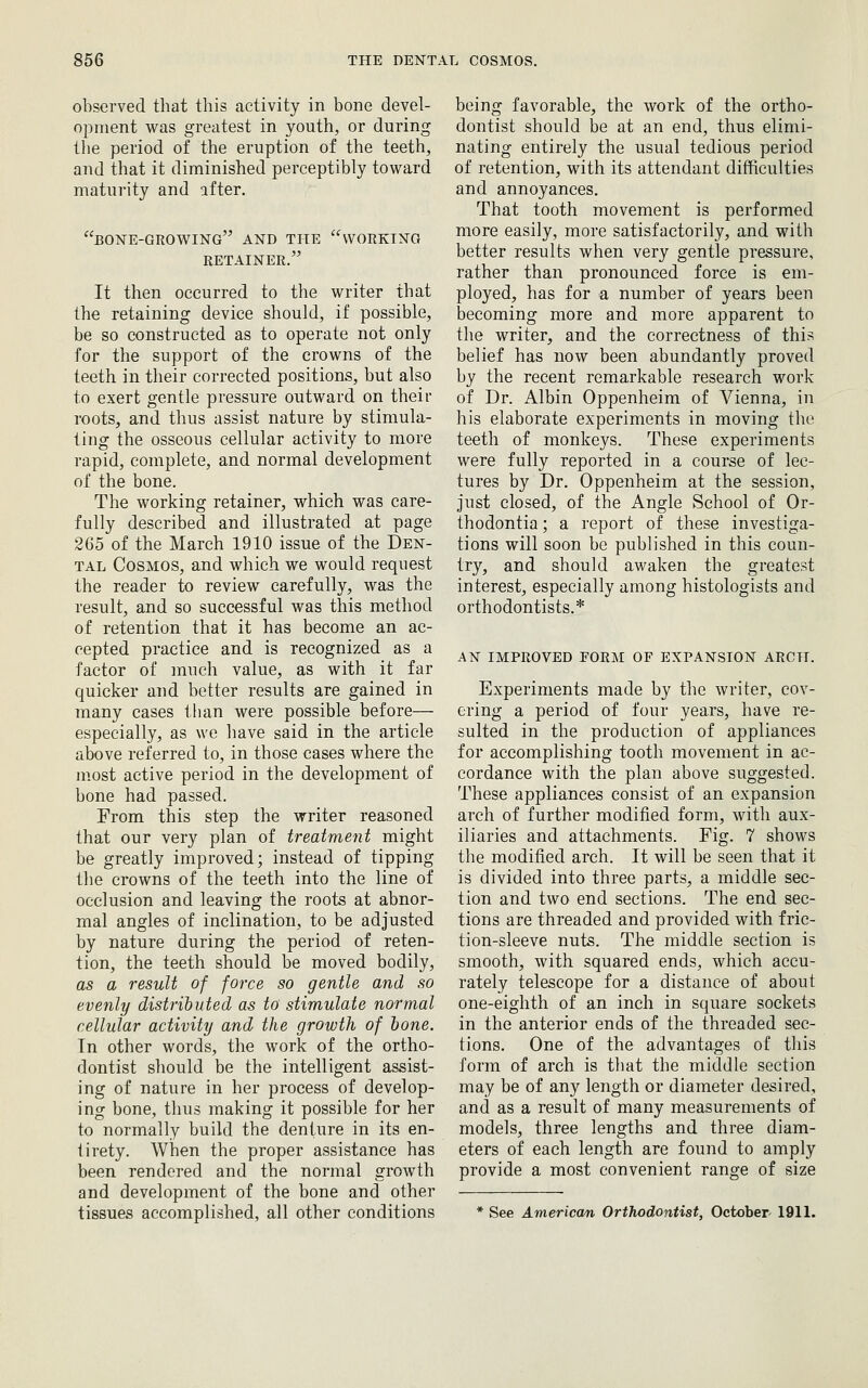 observed that this activity in bone devel- opment was greatest in youth, or during the period of the eruption of the teeth, and that it diminished perceptibly toward maturity and after. bone-growing'^ and the working retainer. It then occurred to the writer that the retaining device should, if possible, be so constructed as to operate not only for the support of the crowns of the teeth in their corrected positions, but also to exert gentle pressure outward on their roots, and thus assist nature by stimula- ting the osseous cellular activity to more rapid, complete, and normal development of the bone. The working retainer, which was care- fully described and illustrated at page 265 of the March 1910 issue of the Den- tal Cosmos, and which we would request the reader to review carefully, was the result, and so successful was this method of retention that it has become an ac- cepted practice and is recognized as a factor of much value, as with it far quicker and better results are gained in many cases than were possible before— especially, as we have said in the article above referred to, in those cases where the most active period in the development of bone had passed. From this step the writer reasoned that our very plan of treatment might be greatly improved; instead of tipping the crowns of the teeth into the line of occlusion and leaving the roots at abnor- mal angles of inclination, to be adjusted by nature during the period of reten- tion, the teeth should be moved bodily, as a result of force so gentle and so evenly distributed as to stimulate normal cellular activity and the growth of lone. Tn other words, the work of the ortho- dontist should be the intelligent assist- ing of nature in her process of develop- ing bone, thus making it possible for her to normally build the denture in its en- tirety. When the proper assistance has been rendered and the normal growth and development of the bone and other tissues accomplished, all other conditions being favorable, the work of the ortho- dontist should he at an end, thus elimi- nating entirely the usual tedious period of retention, with its attendant difficulties and annoyances. That tooth movement is performed more easily, more satisfactorily, and with better results when very gentle pressure, rather than pronounced force is em- ployed, has for a number of years been becoming more and more apparent to the writer, and the correctness of this belief has now been abundantly proved by the recent remarkable research work of Dr. Albin Oppenheim of Vienna, in his elaborate experiments in moving the teeth of monkeys. These experiments were fully reported in a course of lec- tures by Dr. Oppenheim at the session, just closed, of the Angle School of Or- thodontia; a report of these investiga- tions will soon be published in this coun- try, and should awaken the greatest interest, especially among histologists and orthodontists.* AN IMPROVED FORM OF EXPANSION ARCTI. Experiments made by the writer, cov- ering a period of four years, have re- sulted in the production of appliances for accomplishing tooth movement in ac- cordance with the plan above suggested. These appliances consist of an expansion arch of further modified form, with aux- iliaries and attachments. Fig. 7 shows the modified arch. It will be seen that it is divided into three parts, a middle sec- tion and two end sections. The end sec- tions are threaded and provided with fric- tion-sleeve nuts. The middle section is smooth, with squared ends, which accu- rately telescope for a distance of about one-eighth of an inch in square sockets in the anterior ends of the threaded sec- tions. One of the advantages of this form of arch is that the middle section may be of any length or diameter desired, and as a result of many measurements of models, three lengths and three diam- eters of each length are found to amply provide a most convenient range of size See American Orthodontist, October- 1911.