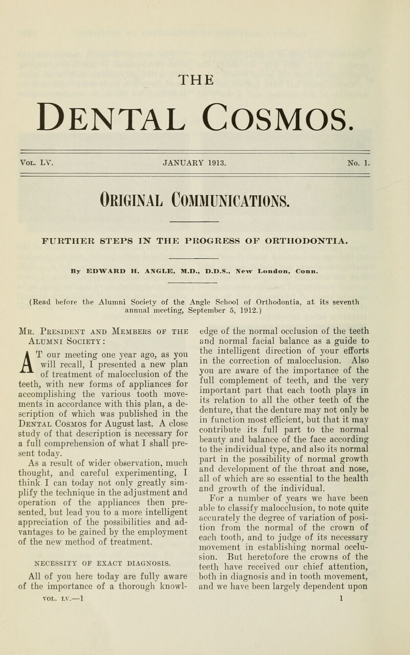 THE Dental Cosmos. Vol. LV JANUARY 1913. No. 1. Original Communications. FURTHER STEPS IN THE PROGRESS OF ORTHODONTIA. By EDWARD H. ANGLE. M.D., D.D.S., New London, Conn. (Read before the Alumni Society of the Angle School of Orthodontia, at its seventh annual meeting, September 5, 1912.) Mr. President and Members of the Alumni Society: AT our meeting one year ago, as you will recall, I presented a new plan of treatment of malocclusion of the teeth, with new forms of appliances for accomplishing the various tooth move- ments in accordance with this plan, a de- scription of which was published in the Dental Cosmos for August last. A close study of that description is necessary for a full comprehension of what I shall pre- sent today. As a result of wider observation, much thought, and careful experimenting, I think. I can today not only greatly sim- plify the technique in the adjustment and operation of the appliances then pre- sented, but lead you to a more intelligent appreciation of the possibilities and ad- vantages to be gained by the employment of the new method of treatment. necessity of exact DIAGNOSIS. All of you here today are fully aware of the importance of a thorough knowl- VOL. LV.—1 edge of the normal occlusion of the teeth and normal facial balance as a guide to the intelligent direction of your efforts in the correction of malocclusion. Also you are aware of the importance of the full complement of teeth, and the very important part that each tooth plays in its relation to all the other teeth of the denture, that the denture may not only be in function most efficient, but that it may contribute its full part to the normal beauty and balance of the face according to the individual type, and also its normal part in the possibility of normal growth and development of the throat and nose, all of which are so essential to the health and growth of the individual. For a number of years we have been able to classify malocclusion, to note quite accurately the degree of variation of posi- tion from the normal of the crown of each tooth, and to judge of its necessary movement in establishing normal occlu- sion. But heretofore the crowns of the teeth have received our chief attention, both in diagnosis and in tooth movement, and we have been largely dependent upon 1