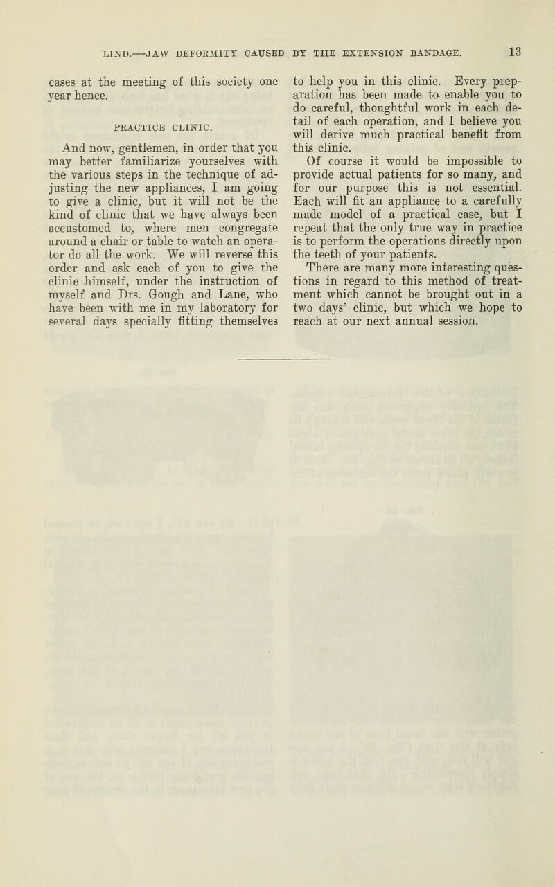 cases at the meeting of this society one year hence. PRACTICE CLINIC. And now, gentlemen, in order that you may better familiarize yourselves with the various steps in the technique of ad- justing the new appliances, I am going to give a clinic, but it will not be the kind of clinic that we have always been accustomed to, where men congregate around a chair or table to watch an opera- tor do all the work. We will reverse this order and ask each of you to give the clinic himself, under the instruction of myself and Drs. Gough and Lane, who have been with me in my laboratory for several days specially fitting themselves to help you in this clinic. Every prep- aration has been made ta enable you to do careful, thoughtful work in each de- tail of each operation, and I believe you will derive much practical benefit from this clinic. Of course it would be impossible to provide actual patients for so many, and for our purpose this is not essential. Each will fit an appliance to a carefully made model of a practical case, but I repeat that the only true way in practice is to perform the operations directly upon the teeth of your patients. There are many more interesting ques- tions in regard to this method of treat- ment which cannot be brought out in a two days' clinic, but which we hope to reach at our next annual session.