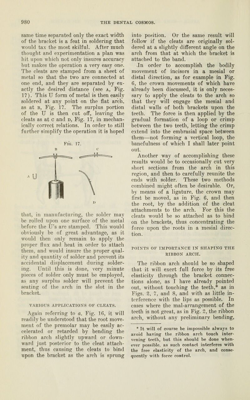 same time separated only the exact width of the bracket is a feat in soldering that would tax the most skilful. After much thought and experimentation a plan was hit upon which not only insures accuracy but makes the operation a very easy one. The cleats are stamped from a sheet of metal so that the two are connected at one end, and they are separated by ex- actly the desired distance (see a, Fig. 17). This U form of metal is then easily soldered at any point on the flat arch, as at B, Fig. 17. The surplus portion of the U is then cut off, leaving the cleats as at c and d, Fig. 17, in mechan- ically correct relations. In order to still further simplify the operation it is hoped Fig. 17. that, in manufacturing, the solder may be rolled upon one surface of the metal before the IJ's are stamped. This would obviously be of great advantage, as it would then only remain to apply the proper flux and heat in order to attach them, and would insure the proper qual- ity and quantity of solder and prevent its accidental displacement during solder- ing. Until this is done, very minute pieces of solder only must be employed, as any surplus solder will prevent the seating of the arch in the slot in the bracket. VARIOUS APPLICATIONS OF CLEATS. Again referring to a, Fig. 16, it will readily be understood that the root move- ment of the premolar may be easily ac- celerated or retarded by bending the ribbon arch slightly upward or down- ward just posterior to the cleat attach- ment, thus causing the cleats to bind upon the bracket as the arch is sprung into position. Or the same result will follow if the cleats are originally sol- dered at a slightly different angle on the arch from that at which the bracket is attached to the band. -In order to accomplish the bodily movement of incisors in a mesial or distal direction, as for example in Fig. 6, the crown movements of which have already been discussed, it is only neces- sary to apply the cleats to the arch so that they will engage the mesial and distal walls of both brackets upon the teeth. The force is then applied by the gradual formation of a loop or crimp between the two teeth, letting the crimp extend into the embrasial space between them—not forming a vertical loop, the banefulness of which I shall later point out. Another way of accomplishing these results would be to occasionally cut very short sections from the arch in this region, and then to carefully reunite the ends with solder. These two methods combined might often be desirable. Or, by means of a ligature, the crown may first be moved, as in Fig. 6, and then the root, by the addition of the cleat attachments to the arch. For this the cleats would be so attached as to bind on the brackets, thus concentrating the force upon the roots in a mesial direc- tion. POINTS OF IMPORTANCE IN SHAPING THE RIBBON ARCH. The ribbon arch should be so shaped that it will exert full force by its free elasticity through the bracket connec- tions alone, as I have already pointed out, without touching the teeth,* as in Figs. 2, 7, and 8, and with as little in- terference with the lips as possible. In cases where the mal-arrangement of the teeth is not great, as in Fig. 3, the ribbon arch, without any preliminary bending, * It will of course be impossible always to avoid having the ribbon arch touch inter- vening teeth, but this should be done when- ever possible, as such contact interferes with the free elasticity of the arch, and conse- quently with force control.