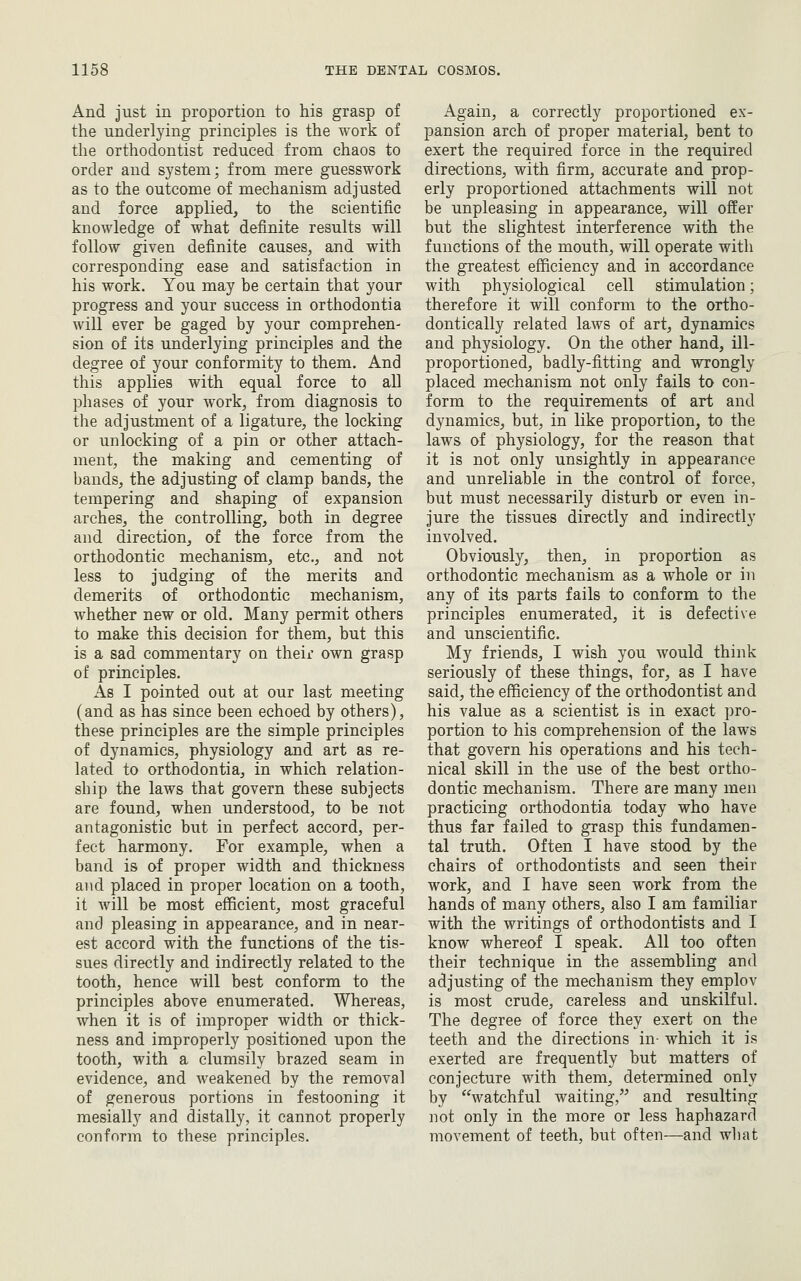 And just in proportion to his grasp of the underlying principles is the work of the orthodontist reduced from chaos to order and system; from mere guesswork as to the outcome of mechanism adjusted and force applied, to the scientific knowledge of what definite results will follow given definite causes, and with corresponding ease and satisfaction in his work. You may be certain that your progress and your success in orthodontia will ever be gaged by your comprehen- sion of its underlying principles and the degree of your conformity to them. And this applies with equal force to all phases of your work, from diagnosis to the adjustment of a ligature, the locking or unlocking of a pin or other attach- ment, the making and cementing of bands, the adjusting of clamp bands, the tempering and shaping of expansion arches, the controlling, both in degree and direction, of the force from the orthodontic mechanism, etc., and not less to judging of the merits and demerits of orthodontic mechanism, whether new or old. Many permit others to make this decision for them, but this is a sad commentary on their own grasp of principles. As I pointed out at our last meeting (and as has since been echoed by others), these principles are the simple principles of dynamics, physiology and art as re- lated to orthodontia, in which relation- ship the laws that govern these subjects are found, when understood, to be not antagonistic but in perfect accord, per- fect harmony. For example, when a band is of proper width and thickness and placed in proper location on a tooth, it Avill be most efficient, most graceful and pleasing in appearance, and in near- est accord with the functions of the tis- sues directly and indirectly related to the tooth, hence will best conform to the principles above enumerated. Whereas, when it is of improper width or thick- ness and improperly positioned upon the tooth, with a clumsily brazed seam in evidence, and weakened by the removal of generous portions in festooning it mesially and distally, it cannot properly conform to these principles. Again, a correctly proportioned ex- pansion arch of proper material, bent to exert the required force in the required directions, with firm, accurate and prop- erly proportioned attachments will not be unpleasing in appearance, will offer but the slightest interference with the functions of the mouth, will operate with the greatest efficiency and in accordance with physiological cell stimulation; therefore it will conform to the ortho- dontically related laws of art, dynamics and physiology. On the other hand, ill- proportioned, badly-fitting and wrongly placed mechanism not only fails to con- form to the requirements of art and dynamics, but, in like proportion, to the laws of physiology, for the reason that it is not only unsightly in appearance and unreliable in the control of force, but must necessarily disturb or even in- jure the tissues directly and indirectly involved. Obviously, then, in proportion as orthodontic mechanism as a whole or in any of its parts fails to conform to the principles enumerated, it is defective and unscientific. My friends, I wish you would think seriously of these things, for, as I have said, the efficiency of the orthodontist and his value as a scientist is in exact pro- portion to his comprehension of the laws that govern his operations and his tech- nical skill in the use of the best ortho- dontic mechanism. There are many men practicing orthodontia today who have thus far failed to grasp this fundamen- tal truth. Often I have stood by the chairs of orthodontists and seen their work, and I have seen work from the hands of many others, also I am familiar with the writings of orthodontists and I know whereof I speak. All too often their technique in the assembling and adjusting of the mechanism they emplov is most crude, careless and unskilful. The degree of force they exert on the teeth and the directions in- which it is exerted are frequently but matters of conjecture with them, determined only by watchful waiting, and resulting not only in the more or less haphazard movement of teeth, but often—and wliat