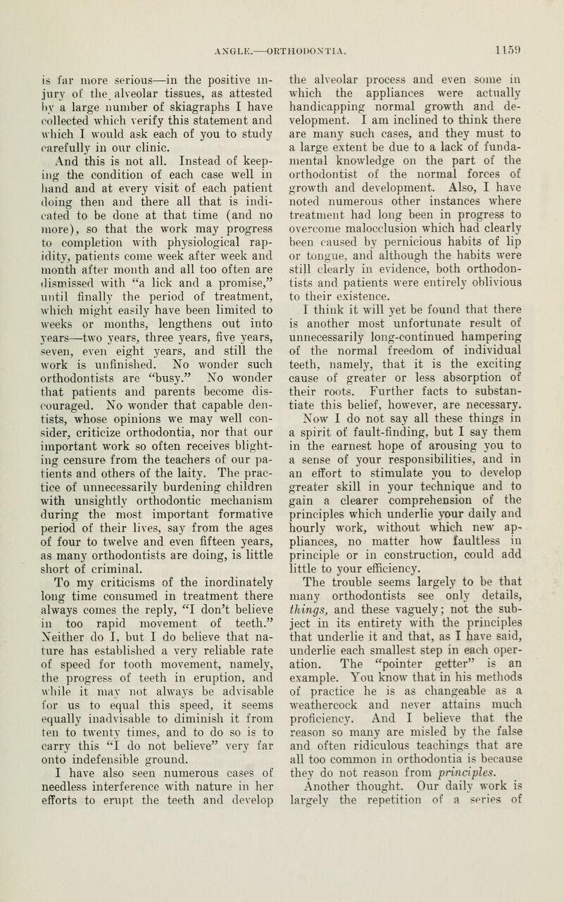 is far more serious—in the positive in- jury of the alveolar tissues, as attested l)y a large number of skiagraphs I have collected which verify this statement and which I would ask each of you to study carefully in our clinic. And this is not all. Instead of keep- ing the condition of each case well in hand and at every visit of each patient doing then and there all that is indi- catecl to be done at that time (and no more), so that the work may progress to completion with physiological rap- idity, patients come week after week and month after month and all too often are dismissed with a lick and a promise, until finally the period of treatment, which might easily have been limited to weeks or months, lengthens out into years—two years, three years, five years, seven, even eight years, and still the work is unfinished. No wonder such orthodontists are busy. ISTo wonder that patients and parents become dis- couraged. jSTo wonder that capable den- tists, whose opinions we may well con- sider, criticize orthodontia, nor that our important work so often receives blight- ing censure from the teachers of our pa- tients and others of the laity. The prac- tice of unnecessarily burdening children with unsightly orthodontic mechanism during the most important formative period of their lives, say from the ages of four to twelve and even fifteen years, as many orthodontists are doing, is little short of criminal. To my criticisms of the inordinately long time consumed in treatment there always comes the reply, I don't believe in too rapid movement of teeth. Xeitlier do I, but I do believe that na- ture has established a very reliable rate of speed for tooth movement, namely, the progress of teeth in eruption, and wliile it may not always be advisable for us to equal this speed, it seems equally inadvisable to diminish it from ten to twenty times, and to do so is to carry this I do not believe very far onto indefensible ground. I have also seen numerous cases of needless interference with nature in her efforts to erupt the teeth and develop the alveolar process and even some in which the appliances were actually handicapping normal growth and de- velopment. I am inclined to think there are many such cases, and they must to a large extent be due to a lack of funda- mental knowledge on the part of the orthodontist of the normal forces of growth and development. Also, I have noted numerous other instances where treatment had long been in progress to overcome malocclusion which had clearly been caused by pernicious habits of lip or tongue, and although the habits were still clearly in evidence, both orthodon- tists and patients were entirely oblivious to their existence. I think it will yet be found that there is another most unfortunate result of unnecessarily long-continued hampering of the normal freedom of individual teeth, namely, that it is the exciting cause of greater or less absorption of their roots. Further facts to substan- tiate this belief, however, are necessary. Now I do not say all these things in a spirit of fault-finding, but I say them in the earnest hope of arousing you to a sense of your responsibilities, and in an effort to stimulate you to develop greater skill in your technique and to gain a clearer comprehension of the principles which underlie your daily and hourly work, without which new ap- pliances, no matter how faultless in principle or in construction, could add little to your efficiency. The trouble seems largely to be that many orthodontists see only details, things, and these vaguely; not the sub- ject in its entirety with the principles that underlie it and that, as I have said, underlie each smallest step in each oper- ation. The pointer getter is an example. You know that in his methods of practice he is as changeable as a weathercock and never attains much proficiency. And I believe that the reason so many are misled by the false and often ridiculous teachings that are all too common in orthodontia is because they do not reason from pnnciples. Another thought. Our daily work is largely the repetition of a series of