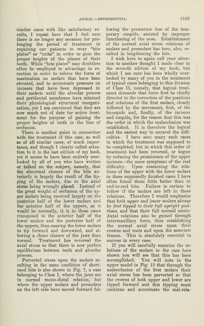 similar cases with like satisfactory re- sults, I repeat here that I feel sure there is no longer any occasion for pro- longing the period of treatment in requiring our patients to wear bite plates or cribs in order to gain the proper heights of the planes of their teeth. While _bite plates may doubtless often be employed to advantage in re- tention in order to relieve the force of mastication on molars that have been elevated, and to accentuate pressure on incisors that have been depressed in their sockets until the alveolar process and peridental membrane have attained their physiological structural reorgani- zation, yet I am convinced that they are now much out of date for active treat- ment for the purpose of gaining the proper heights of teeth in the line of occlusion. There is another point in connection with the treatment of this case, as well as of all similar cases, of much impor- tance, and though I clearly called atten- tion to it in the last edition of my book, yet it seems to have been entirely over- looked by all of you who have written or talked on the subject, namely, that the abnormal closure of the bite an- teriorly is largely the result of the tip- ping of the molars, due to the axial stress being wrongly placed. Instead of the great weight of occlusion of the up- per molars being received largely on the posterior half of the lower molars and the anterior half of the uppers, as it would be normally, it is in these cases transposed to the anterior half of the lower molars and the posterior half of the uppers, thus causing the lower molars to tip forward and downward, and al- lowing a closer closure of the Jaws than normal. Treatment has reversed the axial stress so that there is now perfect equilibrium between teeth and alveolar process. Perverted stress upon the molars re- sulting in the same condition of short- ened bite is also shown in Fig. 7, a case belonging to Class I, where the Jaws are in normal mesio-distal relation, but where the upper molars and premolars on the left side have moved forward fol- lowing the premature loss of the tem- porary cuspids, assisted by improper functioning of the nose. Establishment of the normal axial stress relations of molars and premolars has here, also, re- sulted in lengthening the bite. I wish here to again call your atten- tion to another thought I made clear in the seventh edition of my book, but which I am sure has been wholly over- looked by many of you in the treatment of typical cases belonging to this division of Class II, namely, that logical treat- ment demands that force first be chiefly directed to the correction of the positions and relations of the first molars, closely followed by the movement, first, of the bicuspids and, finally, of the incisors and cuspids, for the reason that this was the order in which the malocclusion was established. It is therefore the logical and the easiest way to unravel the diffi- culties. I have seen many such cases in which the treatment was supposed to be completed, but in which this order of treatment had been reversed, or begun by reducing the prominence of the upper incisors—the mere symptoms of the real difficulty. Upon examining the rela- tions of the upper with the lower molars in these supposedly finished cases I have often found them little better than in end-to-end bite. Failure is certain to follow if the molars are left in these relations. Therefore I would emphasize that both upper and lower mola/rs always he first tipped to their full upright posi- tions, and that their full normal mesio- distal relations also be gained through intermaxillary force, thus establishing the normal axial stress upon their crowns and roots and upon the associate tissues. This is absolutely essential to success in every case. If you will carefully examine the re- lations of the molars in the case here shown you will see that this has been accomplished. You will note in the upper model in Fig. 13 that through the malocclusion of the first molars their axial stress has been perverted so that the crowns of both upper and lower are tipped forward and tibiis tipping must continue and accentuate the mal-rela-