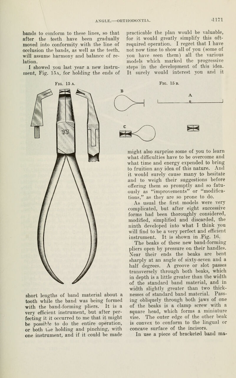 bands to conform to these lines, so that after the teeth have been gradually moved into conformity with the line of occlusion the bands, as well as the teeth, will assume harmony and balance of re- lation. I showed you last year a new instru- ment. Fig. 15a, for holding the ends of Fig. 15 a. practicable the plan would be valuable, for it would greatly simplify this oft- required operation. I regret that I have not now time to show all of you (some of you have seen them) all the various models which marked the progressive steps in the development of this idea. It surely would interest you and it Fig. 15 b. A a short lengths of band material about a tooth while the band was being formed with the band-forming pliers. It is a very efficient instrument, but after per- fecting it it occurred to me that it might be possible to do the entire operation, or both tiie holding and pinching, with one instrument, and if it could be made might also surprise some of you to learn what difficulties have to be overcome and what time and energy expended to bring to fruition any idea of this nature. And it would surely cause many to hesitate and to weigh their suggestions before offering them so promptly and so fatu- ously as improvements or modifica- tions, as they are so prone to do. As usual the first models were very complicated, but after eight successive forms had been thoroughly considered, modified, simplified and discarded, the ninth developed into what I think you will find to be a very perfect and efficient instrument. It is shown in .Fig. 16. The beaks of these new band-forming pliers open by pressure on their handles. Near their ends the beaks are bent sharply at an angle of sixty-seven and a half degrees. A groove or slot passes transversely through both beaks, which in depth is a little greater than the width of the standard band material, and in width slightly greater than two thick- nesses of standard band material. Pass- ing obliquely through both jaws of one of the beaks is a clamp screw with a square head, which forms a miniature vise. The outer edge of the other beak is convex to conform to the lingual or concave surface of the incisors. In use a piece of bracketed band ma-