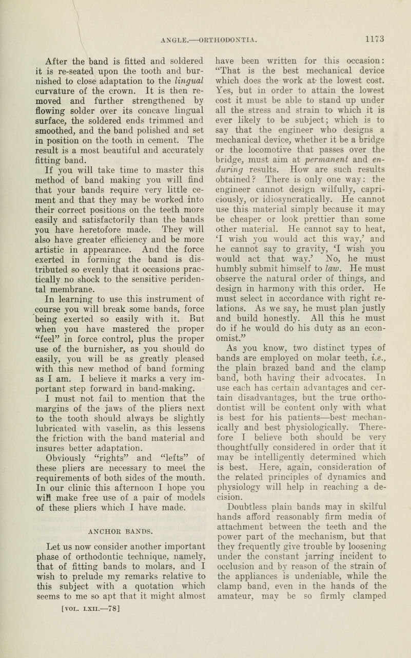 After the band is fitted and soldered it is re-seated upon the tooth and bur- nished to close adaptation to the lingual curvature of the crown. It is then re- moved and further strengthened by flowing solder over its concave lingual surface, the soldered ends trimmed and smoothed, and the band polished and set in position on the tooth in cement. The result is a most beautiful and accurately fitting band. If you will take time to master this method of band making you will find that your bands require very little ce- ment and that they may be worked into their correct positions on the teeth more easily and satisfactorily than the bands you have heretofore made. They will also have greater efficiency and be more artistic in appearance. And the force exerted in forming the band is dis- tributed so evenly that it occasions prac- tically no shock to the sensitive periden- tal membrane. In learning to use this instrument of course you will break some bands, force being exerted so easily with it. But when you have mastered the proper feel in force control, plus the proper use of the burnisher, as you should do easily, you will be as greatly pleased with this new method of band forming as I am. I believe it marks a very im- portant step forward in band-making. I must not fail to mention that the margins of the jaws of the pliers next to the tooth should always be slightly lubricated with vaselin, as this lessens the friction with the band material and insures better adaptation. Obviously rights and lefts of these pliers are necessary to meet the requirements of both sides of the mouth. In our clinic this afternoon I hope you wiH make free use of a pair of models of these pliers which I have made. ANCHOR BANDS. Let us now consider another important phase of orthodontic technique, namely, that of fitting bands to molars, and I wish to prelude my remarks relative to this subject Avith a quotation which seems to me so apt that it might almost [VOL. LXII.—78] have been written for this occasion: That is the best mechanical device which does the work at-the lowest cost. Yes, but in order to attain the lowest cost it must be able to stand up under all the stress and strain to which it is ever likely to be subject; which is to say that the engineer who designs a mechanical device, whether it be a bridge or the locomotive that passes over the bridge, must aim at permanent and en- during results. How are such results obtained ? There is only one way: the engineer cannot design wilfully, capri- ciously, or idiosyncratically. He cannot use this material simply because it may be cheaper or look prettier than some other material. He cannot say to heat, ^I wish you would act this way,' and he cannot say to gravity, 'I wish you would act that way.' No, he must humbly submit himself to law. He must observe the natural order of things, and design in harmony with this order. He must select in accordance with right re- lations. As we say, he must plan justly and build honestly. All this he must do if he would do his duty as an econ- omist. As you know, two distinct types of bands are employed on molar teeth, i.e., the plain brazed band and the clamp band, both having their advocates. In use each has certain advantages and cer- tain disadvantages, but the true ortho- dontist will be content only with what is best for his patients—best' mechan- ically and best physiologically. There- fore I believe both should be very thoughtfully considered in order that it may be intelligently determined which is best. Here, again, consideration of the related principles of dynamics and physiology will help in reaching a de- cision. Doubtless plain bands may in skilful hands afford reasonably firm media of attachment between the teeth and the power part of the mechanism, but that they frequently give trouble by loosening under the constant jarring incident to occlusion and by reason of the strain of the appliances is undeniable, while the clamp band, even in the hands of the amateur, may be so firmly clamped
