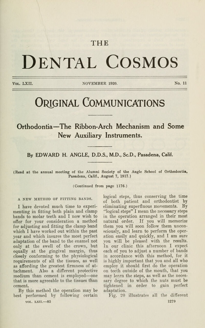 THE Dental Cosmos Vol. LXII. NOVEMBER 1920. No. 11 Original Communications Orthodontia—The Ribbon-Arch Mechanism and Some New Auxiliary Instruments. By EDWARD H. ANGLE, D.D.S., M.D., Sc.D., Pasadena, Calif. (Read at the annual meeting of the Alumni Society of the Angle School of Orthodontia, Pasadena, Calif., August 7, 1917.) (Continued from page 1176.) A NEW METHOD OF FITTING BANDS. logical steps^ thus conserving the time of both patient and orthodontist by I have devoted much time to experi- eliminating superfluous movements. By menting in fitting both plain and clamp logical steps I mean the necessary steps bands to molar teeth and I now wish to in the operation arranged in their most O'ffer for your consideration a method natural order. If you will memorize for adjusting and fitting the clamp band them you will soon follow them uncon- which I have worked out within the past sciously, and learn to perform the oper- year and which insures the most perfect ation easily and quickly, and I am sure adaptation of the band to the enamel not you will be pleased with the results, only at the swell of the crown, but In our clinic this afternoon I expect equally at the gingival margin, thus each of you to adjust a number of bands closely conforming to the physiological in accordance with this method, for it requirements of all the tissues, as well is highly important that you and all who as affording the greatest firmness of at- employ it should first do the operation tachment. Also a different protective on teeth outside of the mouth, that you medium than cement is employed—one may learn the steps, as well as the neces- that is more agreeable to the tissues than sary degree to which the nuts must be cement. tightened in order to gain perfect By this method the operation may be adaptation, best performed by following certain Fig. 20 illustrates all the different