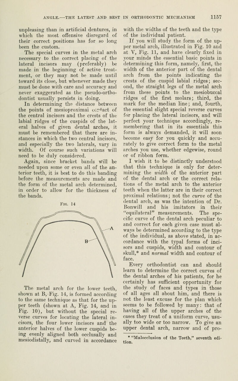 unpleasing than in artificial dentures, in which the most offensive disregard of their correct positions has for so long been the custom. The special curves in the metal arch necessary to the correct placing of the lateral incisors may (preferably) be made in the beginning of active treat- ment, or they may not be made until toward its close, but whenever made they must be done with care and accuracy and never exaggerated as the pseudo-ortho- dontist usually persists in doing. In determining the distance between the points of mesioproximai ccrtact of the central incisors and the crests of the labial ridges of the cuspids of the lat- eral halves of given dental arches, it must be remembered that there are in- stances in which the two central incisors, and especially the two laterals, vary in width. Of course such variations will need to be duly considered. Again, since bracket bands will be needed upon some or even all of the an- terior teeth, it is best to do this banding before the measurements are made and the form of the metal arch determined, in order to allow for the thickness of the bands. Fig. 14 The metal arch for the lower teeth, shown at B,Fig. 14, is formed according to the same technique as that for the up- per teeth (shown at A, Fig. 14, and in Fig. 10), but without the special re- verse curves for locating the lateral in- cisors, the four lower incisors and the anterior halves of the lower cuspids be- ing evenly aligned both occlusally and mesiodistally, and curved in accordance with the widths of the teeth and the type of the individual patient. If you will study the form of the up- per metal arch, illustrated in Fig. 10 and at V, Fig. 11, and have clearly fixed in your minds the essential basic points in determining this form, namely, first, the width of the anterior part of the dental arch from the points indicating the crests of the cuspid labial ridges; sec- ond, the straight legs of the metal arch from these points to the mesiobuccal ridges of the first molars; third, the mark for the median line; and, fourth, the essential slight special reverse curves for placing the lateral incisors, and will perfect your technique accordingly, re- membering that in its essentials this form is always demanded, it will soon become easy for you quickly and accu- rately to give correct form to the metal arches you use, whether edgewise, round or of ribbon form. I wish it to be distinctly understood that this technique is only for deter- mining the width of the anterior part of the dental arch or the correct rela- tions of the metal arch to the anterior teeth when the latter are in their correct proximal relations; not the curve of the dental arch, as was the intention of Dr. Bonwill and his imitators in their equilateraF' measurements. The spe- cific curve of the dental arch peculiar to and correct for each given case must al- ways be determined according to the type of the individual, as above stated, in ac- cordance with the typal forms of inci- sors and cuspids, width and contour of skull,* and normal width and contour of face. Every orthodontist can and should learn to determine the correct curves of the dental arches of his patients, for he certainly has sufficient opportunity for the study of faces and types in those of all ages all about him, and there is not the least excuse for the plan which seems to be followed by many: that of having all of the upper arches of the cases they treat of a uniform curve, usu- ally too wide or too narrow. To give an upper dental arch, narrow and of pro- Malocclusion of the Teeth, seventh edi-