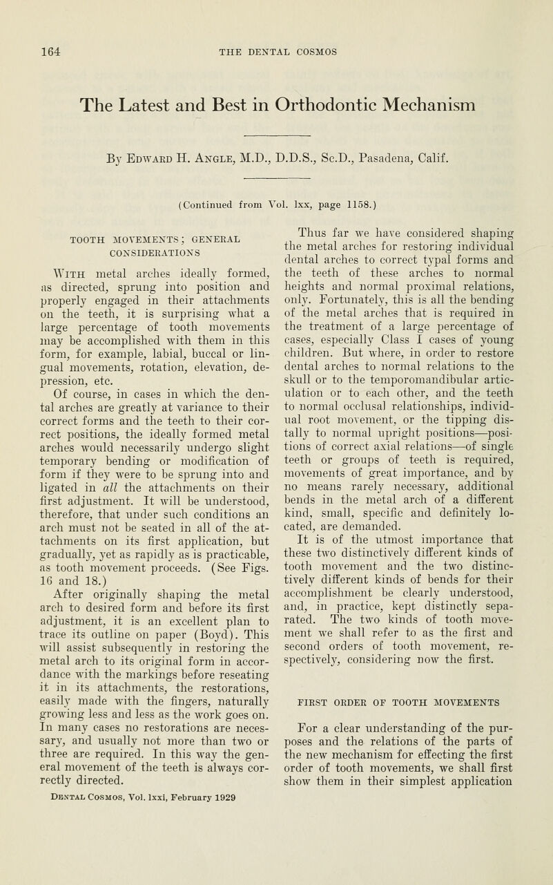 The Latest and Best in Orthodontic Mechanism By Edwakd H. Angle, M.D., D.D.S., Sc.D., Pasadena, Calif. (Continued from Vol. Ixx, page 1158.) TOOTH movements; general CONSIDERATIONS ^YITH metal arches ideally formed, as directed, sprung into position and properly engaged in their attachments on the teeth, it is surprising what a large percentage of tooth movements may be accomplished with them in this form, for example, labial, buccal or lin- gual movements, rotation, elevation, de- pression, etc. Of course, in cases in which the den- tal arches are greatly at variance to their correct forms and the teeth to their cor- rect positions, the ideally formed metal arches would necessarily undergo slight temporary bending or modification of form if they were to be sprung into and ligated in all the attachments on their first adjustment. It will be understood, therefore, that under such conditions an arch must not be seated in all of the at- tachments on its first application, but gradually, yet as rapidly as is practicable, as tooth movement proceeds. (See Figs. 16 and 18.) After originally shaping the metal arch to desired form and before its first adjustment, it is an excellent plan to trace its outline on paper (Boyd). This will assist subsequently in restoring the metal arch to its original form in accor- dance with the markings before reseating it in its attachments, the restorations, easily made with the fingers, naturally growing less and less as the work goes on. In many cases no restorations are neces- sary, and usually not more than two or three are required. In this way the gen- eral movement of the teeth is always cor- rectly directed. Dental Cosmos, Vol. Ixxi, February 1929 Thus far we have considered shaping the metal arches for restoring individual dental arches to correct typal forms and the teeth of these arches to normal heights and normal proximal relations, only. Fortunately, this is all the bending of the metal arches that is required in the treatment of a large percentage of cases, especially Class I cases of young children. But where, in order to restore dental arches to normal relations to the skull or to the temporomandibular artic- ulation or to each other, and the teeth to normal occlusal relationships, individ- ual root movement, or the tipping dis- tally to normal upright positions—posi- tions of correct axial relations—of single teeth or groups of teeth is required, movements of great importance, and by no means rarely necessary, additional bends in the metal arch of a different kind, small, specific and definitely lo- cated, are demanded. It is of the utmost importance that these two distinctively different kinds of tooth movement and the two distinc- tively different kinds of bends for their accomplishment be clearly understood, and, in practice, kept distinctly sepa- rated. The two kinds of tooth move- ment we shall refer to as the first and second orders of tooth movement, re- spectively, considering now the first. FIRST ORDER OF TOOTH MOVEMENTS For a clear understanding of the pur- poses and the relations of the parts of the new mechanism for effecting the first order of tooth movements, we shall first show them in their simplest application