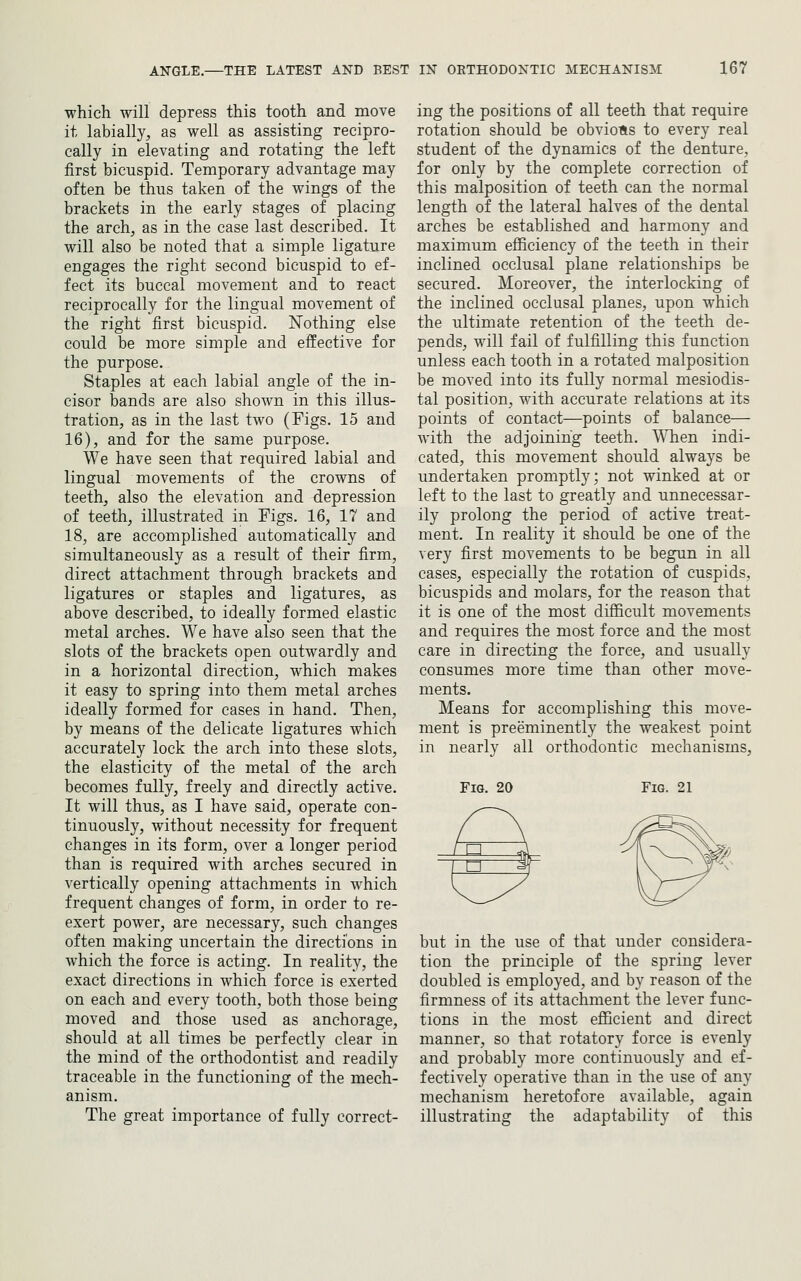 which will depress this tooth and move it labially, as well as assisting recipro- cally in elevating and rotating the left first bicuspid. Temporary advantage may often be thus taken of the wings of the brackets in the early stages of placing the arch, as in the case last described. It will also be noted that a simple ligature engages the right second bicuspid to ef- fect its buccal movement and to react reciprocally for the lingual movement of the right first bicuspid. Nothing else could be more simple and effective for the purpose. Staples at each labial angle of the in- cisor bands are also shoAvn in this illus- tration, as in the last two (Figs. 15 and 16), and for the same purpose. We have seen that required labial and lingual movements of the crowns of teeth, also the elevation and depression of teeth, illustrated in Figs. 16, 17 and 18, are accomplished automatically and simultaneously as a result of their firm, direct attachment through brackets and ligatures or staples and ligatures, as above described, to ideally formed elastic metal arches. We have also seen that the slots of the brackets open outwardly and in a horizontal direction, which makes it easy to spring into them metal arches ideally formed for cases in hand. Then, by means of the delicate ligatures which accurately lock the arch into these slots, the elasticity of the metal of the arch becomes fully, freely and directly active. It will thus, as I have said, operate con- tinuously, without necessity for frequent changes in its form, over a longer period than is required with arches secured in vertically opening attachments in which frequent changes of form, in order to re- exert power, are necessary, such changes often making uncertain the directions in which the force is acting. In reality, the exact directions in which force is exerted on each and every tooth, both those being moved and those used as anchorage, should at all times be perfectly clear in the mind of the orthodontist and readily traceable in the functioning of the mech- anism. The great importance of fully correct- ing the positions of all teeth that require rotation should be obviotis to every real student of the dynamics of the denture, for only by the complete correction of this malposition of teeth can the normal length of the lateral halves of the dental arches be established and harmony and maximum efficiency of the teeth in their inclined occlusal plane relationships be secured. Moreover, the interlocking of the inclined occlusal planes, upon which the ultimate retention of the teeth de- pends, will fail of fulfilling this function unless each tooth in a rotated malposition be moved into its fully normal mesiodis- tal position, with accurate relations at its points of contact—points of balance— with the adjoining teeth. When indi- cated, this movement should always be undertaken promptly; not winked at or left to the last to greatly and unnecessar- ily prolong the period of active treat- ment. In reality it should be one of the very first movements to be begun in all cases, especially the rotation of cuspids, bicuspids and molars, for the reason that it is one of the most difficult movements and requires the most force and the most care in directing the force, and usually consumes more time than other move- ments. Means for accomplishing this move- ment is preeminently the weakest point in nearly all orthodontic mechanisms. Fig. 20 Fig. 21 but in the use of that under considera- tion the principle of the spring lever doubled is employed, and by reason of the firmness of its attachment the lever func- tions in the most efficient and direct manner, so that rotatory force is evenly and probably more continuously and ef- fectively operative than in the use of any mechanism heretofore available, again illustrating the adaptability of this