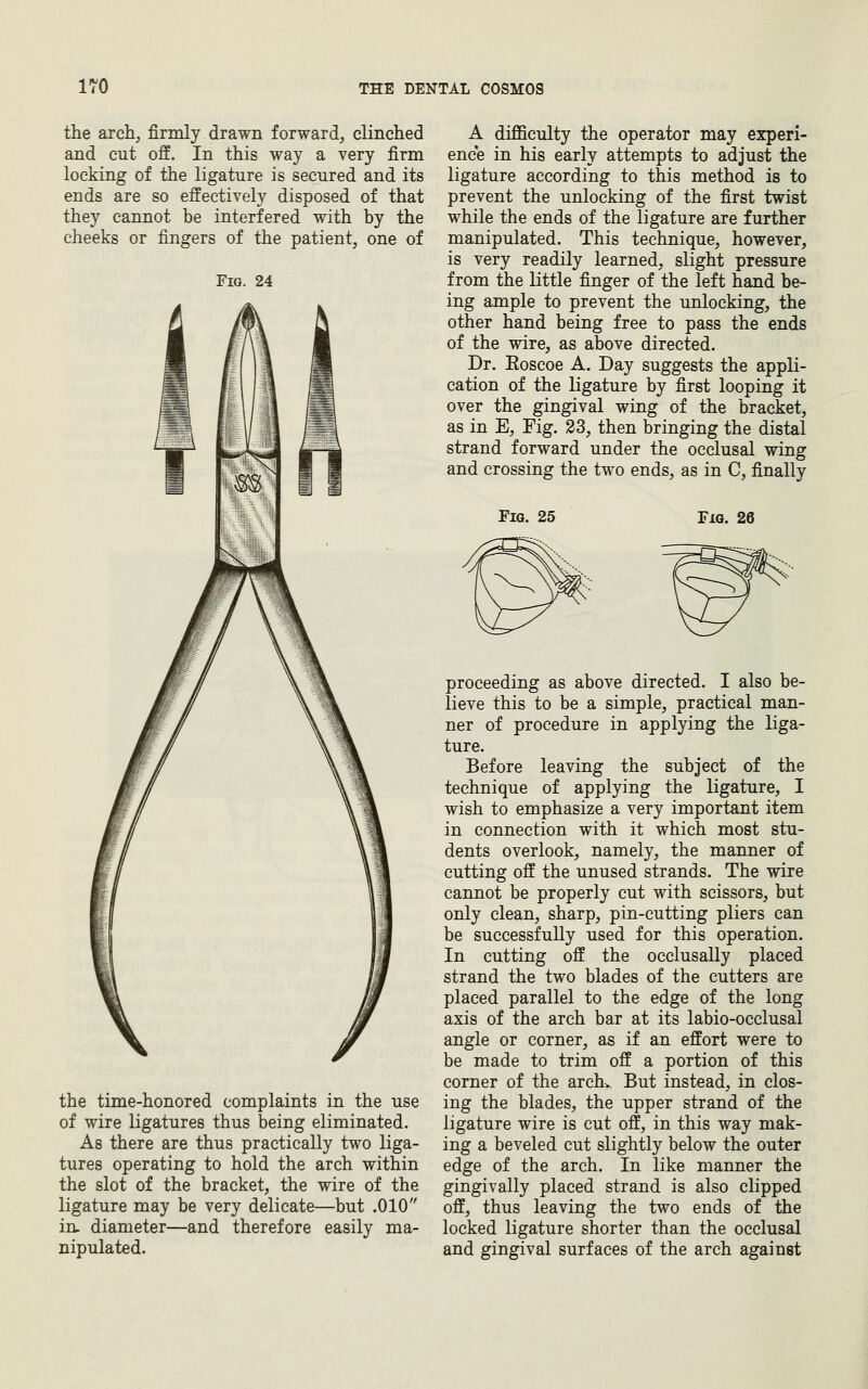 the arch, firmly drawn forward, clinched and cut off. In this way a very firm locking of the ligature is secured and its ends are so effectively disposed of that they cannot be interfered with by the cheeks or fingers of the patient, one of Fig. 24 the time-honored complaints in the use of wire ligatures thus being eliminated. As there are thus practically two liga- tures operating to hold the arch within the slot of the bracket, the wire of the ligature may be very delicate—but .010 in, diameter—and therefore easily ma- nipulated. A difficulty the operator may experi- ence in his early attempts to adjust the ligature according to this method is to prevent the unlocking of the first twist while the ends of the ligature are further manipulated. This technique, however, is very readily learned, slight pressure from the little finger of the left hand be- ing ample to prevent the unlocking, the other hand being free to pass the ends of the wire, as above directed. Dr. Eoscoe A. Day suggests the appli- cation of the ligature by first looping it over the gingival wing of the bracket, as in E, Fig. 23, then bringing the distal strand forward under the occlusal wing and crossing the two ends, as in C, finally Fig. 25 Fig. 26 proceeding as above directed. I also be- lieve this to be a simple, practical man- ner of procedure in applying the liga- ture. Before leaving the subject of the technique of applying the ligature, I wish to emphasize a very important item in connection with it which most stu- dents overlook, namely, the manner of cutting off the unused strands. The wire cannot be properly cut with scissors, but only clean, sharp, pin-cutting pliers can be successfully used for this operation. In cutting off the occlusally placed strand the two blades of the cutters are placed parallel to the edge of the long axis of the arch bar at its labio-occlusal angle or corner, as if an effort were to be made to trim off a portion of this corner of the arch.. But instead, in clos- ing the blades, the upper strand of the ligature wire is cut off, in this way mak- ing a beveled cut slightly below the outer edge of the arch. In like manner the gingivally placed strand is also clipped off, thus leaving the two ends of the locked ligature shorter than the occlusal and gingival surfaces of the arch agaiust