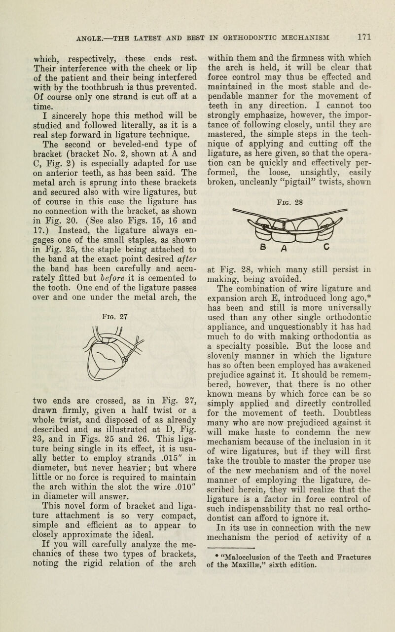 which, respectively, these ends rest. Their interference with the cheek or lip of the patient and their being interfered with by the toothbrush is thus prevented. Of course only one strand is cut off at a time. I sincerely hope this method will be studied and followed literally, as it is a real step forward in ligature technique. The second or beveled-end type of bracket (bracket No. 3, shown at A and C, Fig. 2) is especially adapted for use on anterior teeth, as has been said. The metal arch is sprung into these brackets and secured also with wire ligatures, but of course in this case the ligature has no connection with the bracket, as shown in Fig. 20. (See also Figs. 15, 16 and 17.) Instead, the ligature always en- gages one of the small staples, as shown in Fig. 25, the staple being attached to the band at the exact point desired after the band has been carefully and accu- rately fitted but before it is cemented to the tooth. One end of the ligature passes over and one under the metal arch, the Fig. 27 two ends are crossed, as in Fig. 27, drawn firmly, given a half twist or a whole twist, and disposed of as already described and as illustrated at D, Fig. 23, and in Figs. 25 and 26. This liga- ture being single in its effect, it is usu- ally better to employ strands .015 in diameter, but never heavier; but where little or no force is required to maintain the arch within the slot the wire .010 in diameter will answer. This novel form of bracket and liga- ture attachment is so very compact, simple and efficient as to appear to closely approximate the ideal. If you will carefully analyze the me- chanics of these two types of brackets, noting the rigid relation of the arch within them and the firmness with which the arch is held, it will be clear that force control may thus be effected and maintained in the most stable and de- pendable manner for the movement of teeth in any direction. I cannot too strongly emphasize, however, the impor- tance of following closely, until they are mastered, the simple steps in the tech- nique of applying and cutting off the ligature, as here given, so that the opera- tion can be quickly and effectively per- formed, the loose, unsightly, easily broken, uncleanly pigtail twists, shown Fig. 28 at Fig. 28, which many still persist in making, being avoided. The combination of wire ligature and expansion arch E, introduced long ago,* has been and still is more universally used than any other single orthodontic appliance, and unquestionably it has had much to do with making orthodontia as a specialty possible. But the loose and slovenly manner in which the ligature has so often been employed has awakened prejudice against it. It should be rememr bered, however, that there is no other known means by which force can be so simply applied and directly controlled for the movement of teeth. Doubtless many who are now prejudiced against it will make haste to condemn the new mechanism because of the inclusion in it of wire ligatures, but if they will first take the trouble to master the proper use of the new mechanism and of the novel manner of employing the ligature, de- scribed herein, they will realize that the ligature is a factor in force control of such indispensability that no real ortho- dontist can afford to ignore it. In its use in connection with the new mechanism the period of activity of a * Malocclusion of the Teeth and Fractures of the Maxillae, sixth edition.