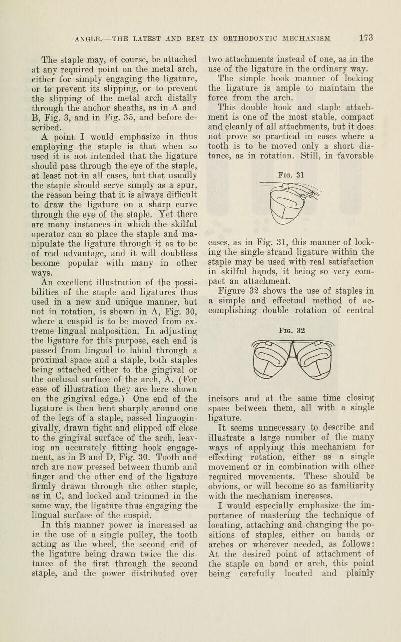 The staple may, of course, be attached iit any required point on the metal arch, either for simply engaging the ligature, or to prevent its slipping, or to prevent the slipping of the metal arch distally through the anchor sheaths, as in A and B, Fig. 3, and in Fig. 35, and before de- scribed. A point I would emphasize in thus employing the staple is that when so used it is not intended that the ligature should pass through the eye of the staple, at least not in all cases, but that usually the staple should serve simply as a spur, the reason being that it is always difficult to draw the ligature on a sharp curve through the eye of the staple. Yet there are many instances in which the skilful operator can so place the staple and ma- nipulate the ligature through it as to be of real advantage, and it will doubtless become popular with many in other ways. An excellent illustration of the possi- bilities of the staple and ligatures thus used in a new and unique manner, but not in rotation, is shown in A, Fig. 30, where a cuspid is to be moved from ex- treme lingual malposition. In adjusting the ligature for this purpose, each end is passed from lingual to labial through a proximal space and a staple, both staples being attached either to the gingival or the occlusal surface of the arch, A. (For ease of illustration they are here shown on the gingival edge.) One end of the ligature is then bent sharply. around one of the legs of a staple, passed linguogin- givally, drawn tight and clipped off close to the gingival surface of the arch, leav- ing an accurately fitting hook engage- ment, as in B and D, Fig. 30. Tooth and arch are now pressed between thumb and finger and the other end of the ligature firmly drawn through the other staple, as in C, and locked and trimmed in the same way, the ligature thus engaging the lingual surface of the cuspid. In this manner power is increased as in the use of a single pulley, the tooth acting as the wheel, the second end of the ligature being drawn twice the dis- tance of the first through the second staple, and the power distributed over two attachments instead of one, as in the use of the ligature in the ordinary way. The simple hook manner of locking the ligature is ample to maintain the force from the arch. This double hook and staple attach- ment is one of the most stable, compact and cleanly of all attachments, but it does not prove so practical in cases where a tooth is to be moved only a short dis- tance, as in rotation. Still, in favorable Fig. 31 cases, as in Fig. 31, this manner of lock- ing the single strand ligature within the staple may be used with real satisfaction in skilful h^nds, it being so very com- pact an attachment. Figure 32 shows the use of staples in a simple and effectual method of ac- complishing double rotation of central Fig. 32 incisors and at the same time closing space between them, all with a single ligature. It seems unnecessary to describe and illustrate a large number of the many ways of applying this mechanism for effecting rotation, either as a single movement or in combination with other required movements. These should be obvious, or will become so as familiarity with the mechanism increases. I would especially emphasize the im- portance of mastering the technique of locating, attaching and changing the po- sitions of staples, either on bands or arches or wherever needed, as follows: At the desired point of attachment of the staple on band or arch, this point being carefully located and plainly