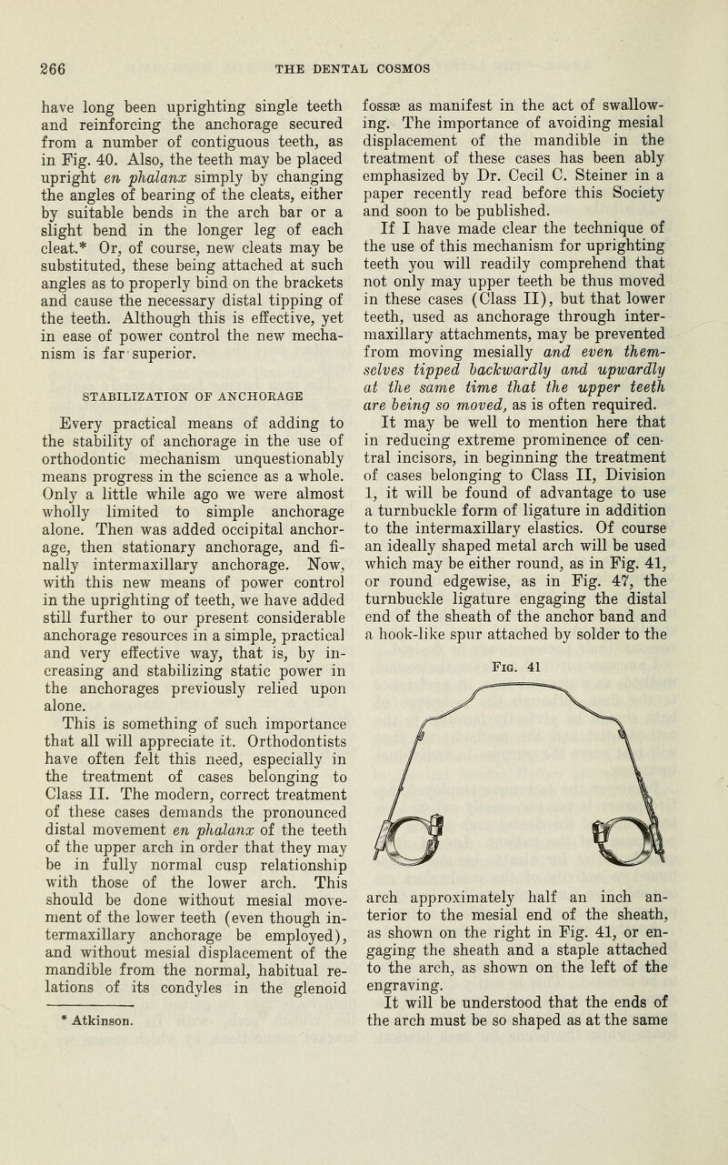 have long been uprighting single teeth and reinforcing the anchorage secured from a number of contiguous teeth, as in Fig. 40. Also, the teeth may be placed upright en phalanx simply by changing the angles of bearing of the cleats, either by suitable bends in the arch bar or a slight bend in the longer leg of each cleat.* Or, of course, new cleats may be substituted, these being attached at such angles as to properly bind on the brackets and cause the necessary distal tipping of the teeth. Although this is effective, yet in ease of power control the new mecha- nism is far ■ superior. STABILIZATION OF ANCHORAGE Every practical means of adding to the stability of anchorage in the use of orthodontic mechanism unquestionably means progress in the science as a whole. Only a little while ago we were almost wholly limited to simple anchorage alone. Then was added occipital anchor- age, then stationary anchorage, and fi- nally intermaxillary anchorage. Now, with this new means of power control in the uprighting of teeth, we have added still further to our present considerable anchorage resources in a simple, practical and very effective way, that is, by in- creasing and stabilizing static power in the anchorages previously relied upon alone. This is something of such importance that all will appreciate it. Orthodontists have often felt this need, especially in the treatment of cases belonging to Class II. The modern, correct treatment of these cases demands the pronounced distal movement en phalanx of the teeth of the upper arch in order that they may be in fully normal cusp relationship with those of the lower arch. This should be done without mesial move- ment of the lower teeth (even though in- termaxillary anchorage be employed), and without mesial displacement of the mandible from the normal, habitual re- lations of its condyles in the glenoid * Atkinson. fossae as manifest in the act of swallow- ing. The importance of avoiding mesial displacement of the mandible in the treatment of these cases has been ably emphasized by Dr. Cecil C. Steiner in a paper recently read before this Society and soon to be published. If I have made clear the technique of the use of this mechanism for uprighting teeth you will readily comprehend that not only may upper teeth be thus moved in these cases (Class II), but that lower teeth, used as anchorage through inter- maxillary attachments, may be prevented from moving mesially and even them- selves tipped hackwardly and upwardly at the same time that the upper teeth are being so moved, as is often required. It may be well to mention here that in reducing extreme prominence of cen- tral incisors, in beginning the treatment of cases belonging to Class II, Division 1, it will be found of advantage to use a turnbuckle form of ligature in addition to the intermaxillary elastics. Of course an ideally shaped metal arch will be used which may be either round, as in Fig. 41, or round edgewise, as in Fig. 47, the turnbuckle ligature engaging the distal end of the sheath of the anchor band and a hook-like spur attached by solder to the Fig. 41 arch approximately half an inch an- terior to the mesial end of the sheath, as shown on the right in Fig. 41, or en- gaging the sheath and a staple attached to the arch, as shown on the left of the engraving. It will be understood that the ends of the arch must be so shaped as at the same