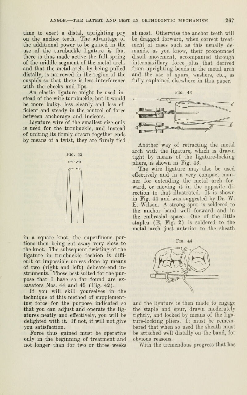 time to exert a distal, uprighting pry on the anchor teeth. The advantage of the additional power to be gained in the use of the turnbuckle ligature is that there is thus made active the full spring of the middle segment of the metal arch, and that the metal arch, by being pulled distally, is narrowed in the region of the cuspids so that there is less interference with the cheeks and lips. An elastic ligature might be used in- stead of the wire turnbuckle, but it would be more bulky, less cleanly and less ef- ficient and steady in the control of force between anchorage and incisors. Ligature wire of the smallest size only is used for the turnbuckle, and instead of uniting its firmly drawn together ends by means of a twist, they are firmly tied in a square knot, the superfluous por- tions then being cut away very close to the knot. The subsequent twisting of the ligature in turnbuckle fashion is diffi- cult or impossible unless done by means of two (right and left) delicate-end in- struments. Those best suited for the pur- pose that I have so far found are ex- cavators Nos. 44 and 45 (Fig. 42). If you will skill yourselves in the technique of this method of supplement- ing force for the purpose indicated so that you can adjust and operate the lig- atures neatly and effectively, you will be delighted with it. If not, it will not give you satisfaction. Force thus gained must be operative only in the beginning of treatment and not longer than for two or three weeks at most. Otherwise the anchor teeth will be dragged forward, when correct treat- ment of cases such as this usually de- mands, as you know, their pronounced distal movement, accompanied through intermaxillary force plus that derived from uprighting bends in the metal arch and the use of spurs, washers, etc., as fully explained elsewhere in this paper. Another way of retracting the metal arch with the ligature, which is drawn tight by means of the ligature-locking pliers, is shown in Fig. 43. The wire ligature may also be used effectively and in a very compact man- ner for extending the metal arch for- ward, or moving it in the opposite di- rection to that illustrated. It is shown in Fig. 44 and was suggested by Dr. W. E. Wilson. A strong spur is soldered to the anchor band well forward and in the embrasial space. One of the little staples (E, Fig. 2) is soldered to the metal arch just anterior to the sheath Fig. 44 and the ligature is then made to engage the staple and spur, drawn moderately tightly, and locked by means of the liga- ture-locking pliers. It must be remem- bered that when so used the sheath must be attached well distally on the band, for obvious reasons. With the tremendous progress that has