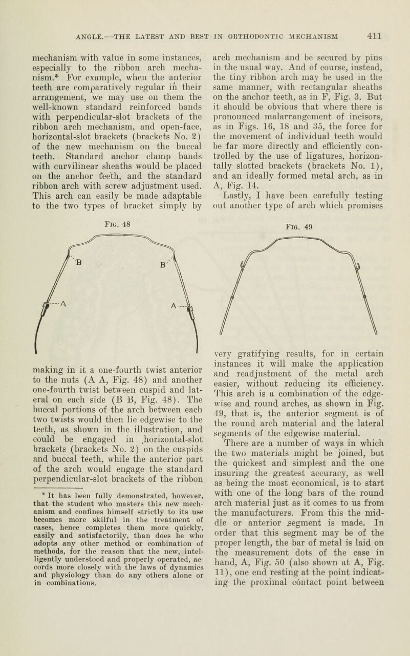 mechanism with value in some instances, especially to the ribbon arch mecha- nism.* For example, when the anterior teeth are comparatively regular in their arrangement, we may use on them the well-known standard reinforced bands with perpendicular-slot brackets of the ribbon arch mechanism, and open-face, horizontal-slot brackets (brackets No. 2) of the new mechanism on the buccal teeth. Standard anchor clamp bands with curvilinear sheaths would be placed on the anchor feeth, and the standard ribbon arch with screw adjustment used. This arch can easily be made adaptable to the two types of bracket simply by Fig. 48 making in it a one-fourth twist anterior to the nuts (A A, Fig. 48) and another one-fourth twist between cuspid and lat- eral on each side (B B, Fig. 48). The buccal portions of the arch between each two twists would then lie edgewise to the teeth, as shown in the illustration, and could be engaged in .horizontal-slot brackets (brackets No. 2) on the cuspids and buccal teeth, while the anterior part of the arch would engage the standard perpendicular-slot brackets of the ribbon * It has been fully demonstrated, however, that the student who masters this new mech- anism and confines himself strictly to its use becomes more skilful in the treatment of cases, hence completes them more quickly, easily and satisfactorily, than does he who adopts any other method or combination of methods, for the reason that the new, intel- ligently understood and properly operated, ac- cords more closely with the laws of dynamics and physiology than do any others alone or in combinations. arch mechanism and be secured by pins in the usual way. And of course, instead, the tiny ribbon arch may be used in the same manner, with rectangular sheaths on the anchor teeth, as in F, Fig. 3. But it should be obvious that where there is pronounced malarrangement of incisors, as in Figs. 16, 18 and 35, the force for the movement of individual teeth would be far more directly and efficiently con- trolled by the use of ligatures, horizon- tally slotted brackets (brackets No. 1), and an ideally formed metal arch, as in A, Fig. 14. Lastly, I have been carefully testing out another type of arch which promises Fig. 49 very gratifying results, for in certain instances it will make the application and readjustment of the metal arch easier, without reducing its efficiency. This arch is a combination of the edge- wise and round arches, as shown in Fig. 49, that is, the anterior segment is of the round arch material and the lateral segments of the edgewise material. There are a number of ways in which the two materials might be joined, but the quickest and simplest and the one insuring the greatest accuracy, as well as being the most economical, is to start with one of the long bars of the round arch material just as it comes to us from the manufacturers. From this the mid- dle or anterior .segment is made. In order that this segment may be of the proper length, the bar of metal is laid on the measurement dots of the case in hand. A, Fig. 50 (also shown at A, Fig. 11), one end resting at the point indicat- ing the proximal contact point between