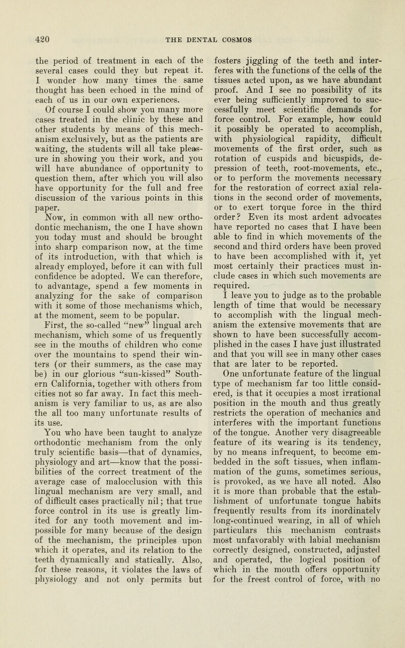 the period of treatment in each of the several cases could they but repeat it. I wonder how many times the same thought has been echoed in the mind of each of us in our own experiences. Of course I could show you many more cases treated in the clinic by these and other students by means of this mech- anism exclusively, but as the patients are waiting, the students will all take pleas- ure in showing you their work, and you will have abundance of opportunity to question them, after which you will also have opportunity for the full and free discussion of the various points in this paper. Now, in common with all new ortho- dontic mechanism, the one I have shown you today must and should be brought into sharp comparison now, at the time of its introduction, with that which is already employed, before it can with full confidence be adopted. We can therefore, to advantage, spend a few moments in analyzing for the sake of comparison with it some of those mechanisms which, at the moment, seem to be popular. First, the so-called new^' lingual arch mechanism, which some of us frequently see in the mouths of children who come over the mountains to spend their win- ters (or their summers, as the case may be) in our glorious sun-kissed South- ern California, together with others from cities not so far away. In fact this mech- anism is very familiar to us, as are also the all too many unfortunate results of its use. You who have been taught to analyze orthodontic mechanism from the only truly scientific basis—that of dynamics, physiology and art—know that the possi- bilities of the correct treatment of the average case of malocclusion with this lingual mechanism are very small, and of difficult cases practically nil; that true force control in its use is greatly lim- ited for any tooth movement and im- possible for many because of the design of the mechanism, the principles upon which it operates, and its relation to the teeth dynamically and statically. Also, for these reasons, it violates the laws of physiology and not only permits but fosters jiggling of the teeth and inter- feres with the functions of the cells of the tissues acted upon, as we have abundant proof. And I see no possibility of its ever being sufficiently improved to suc- cessfully meet scientific demands for force control. For example, how could it possibly be operated to accomplish, with physiological rapidity, difficult movements of the first order, such as rotation of cuspids and bicuspids, de- pression of teeth, root-movements, etc., or to perform the movements necessary for the restoration of correct axial rela- tions in the second order of movements, or to exert torque force in the third order? Even its most ardent advocates have reported no cases that I have been able to find in which movements of the second and third orders have been proved to have been accomplished with it, yet most certainly their practices must in- clude cases in w^hich such movements are required. I leave you to judge as to the probable length of time that would be necessary to accomplish with the lingual mech- anism the extensive movements that are shown to have been successfully accom- plished in the cases I have just illustrated and that you will see in many other cases that are later to be reported. One unfortunate feature of the lingual type of mechanism far too little consid- ered, is that it occupies a most irrational position in the mouth and thus greatly restricts the operation of mechanics and interferes with the important functions of the tongue. Another very disagreeable feature of its wearing is its tendency, by no means infrequent, to become em- bedded in the soft tissues, when infiam- niation of the gums, sometimes serious, is provoked, as we have all noted. Also it is more than probable that the estab- lishment of unfortunate tongue habits frequently results from its inordinately longi-continued wearing, in all of whicli particulars this mechanism contrasts most unfavorably with labial mechanism correctly designed, constructed, adjusted and operated, the logical position of which in the mouth offers opportunity for the freest control of force, with no