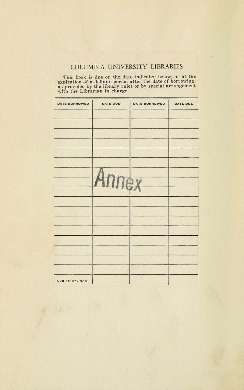 COLUMBIA UNIVERSITY LIBRARIES This book is due on the date indicated below, or at the expiration of a definite period after the date of borrowing, as provided by the library rules or by special arrangement with the Librarian in charge. DATE BORROWED DATE DUE DATE BORROWED DATE DUE 1 § i S*^ T —. nfl/f ^Jf ■ ■ • IV »A C28 r 1067 ) 50M