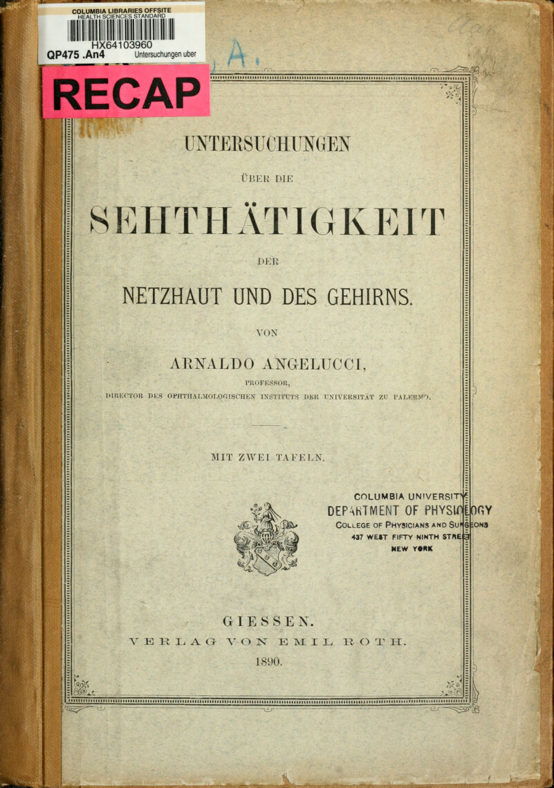 COLUMBIA LIBRARIES OFFSITE HEALTH SCIENCES STANDARD HX64103960 .. QP475 .An4 Untersuchungen über UL -.^^^ RECAP UNTERSUCHUNGEN ÜBER DIE SEHTIIÄTIGKEIT DER NETZHAUT UND DES GEHIRNS. VON AEISTALÜO ANGELUCCI, rUOFESSOR, DlllEC'TOR I)KS OPHTHALMOLOr.ISCIIKN INSTITUTS DER UNIVERSITÄT ZU PALERMO. MIT ZWEI TAFELN. columbia universit»? DEPhHTIVIENT OF PHYSIÄGY College of Physicians and Suf § 437 WE»T FIFTY NINTH STN£fi MEW Y«HK GIESSEN. VERLAG- V O K^ E ISL I L R O T H. 1890. 1 ONS -/rjP5r3!3S>Sr)t3P^SKt