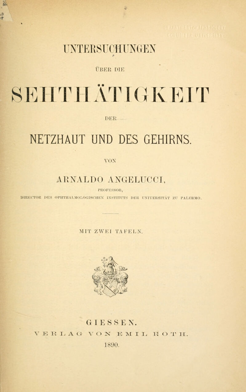 « UNTERSUCHUNGEN uep:r die SBHTPIÄTIGKP]IT DER NETZHAUT UND DES GEHIRNS. VON ARKILDO A^GELUCCT, PROFESSOR, UlRECTOR IlEfj OPHTlIAI.Mol.OcrscHEX INSTITUTS DER UNIVERSITÄT Zu PALERMO. MIT ZWEI TAFELN. G I E S S E X. A' E R T. A G V O N^ E ISI I L Tl C) 'V H. 1890.